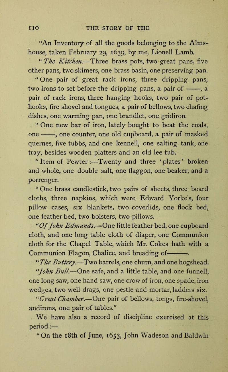 “An Inventory of all the goods belonging to the Alms- house, taken February 29, 1639, by me, Lionell Lamb. “ The Kitchen.—Three brass pots, two great pans, five other pans, two skimers, one brass basin, one preserving pan. “One pair of great rack irons, three dripping pans, two irons to set before the dripping pans, a pair of , a pair of rack irons, three hanging hooks, two pair of pot- hooks, fire shovel and tongues, a pair of bellows, two chafing dishes, one warming pan, one brandlet, one gridiron. “ One new bar of iron, lately bought to beat the coals, one , one counter, one old cupboard, a pair of masked quernes, five tubbs, and one kennell, one salting tank, one tray, besides wooden platters and an old lee tub. “ Item of Pewter :—Twenty and three * plates * broken and whole, one double salt, one flaggon, one beaker, and a porrenger. “ One brass candlestick, two pairs of sheets, three board cloths, three napkins, which were Edward Yorke’s, four pillow cases, six blankets, two coverlids, one flock bed, one feather bed, two bolsters, two pillows. “Of John Edmunds.—One little feather bed, one cupboard cloth, and one long table cloth of diaper, one Communion cloth for the Chapel Table, which Mr. Cokes hath with a Communion Flagon, Chalice, and breading of . “The Buttery.—Two barrels, one churn, and one hogshead. “John Bull.—One safe, and a little table, and one funnell, one long saw, one hand saw, one crow of iron, one spade, iron wedges, two well drags, one pestle and mortar, ladders six. “Great Chamber.—One pair of bellows, tongs, fire-shovel, andirons, one pair of tables.,, We have also a record of discipline exercised at this period:— “On the 18th of June, 1653, John Wadeson and Baldwin