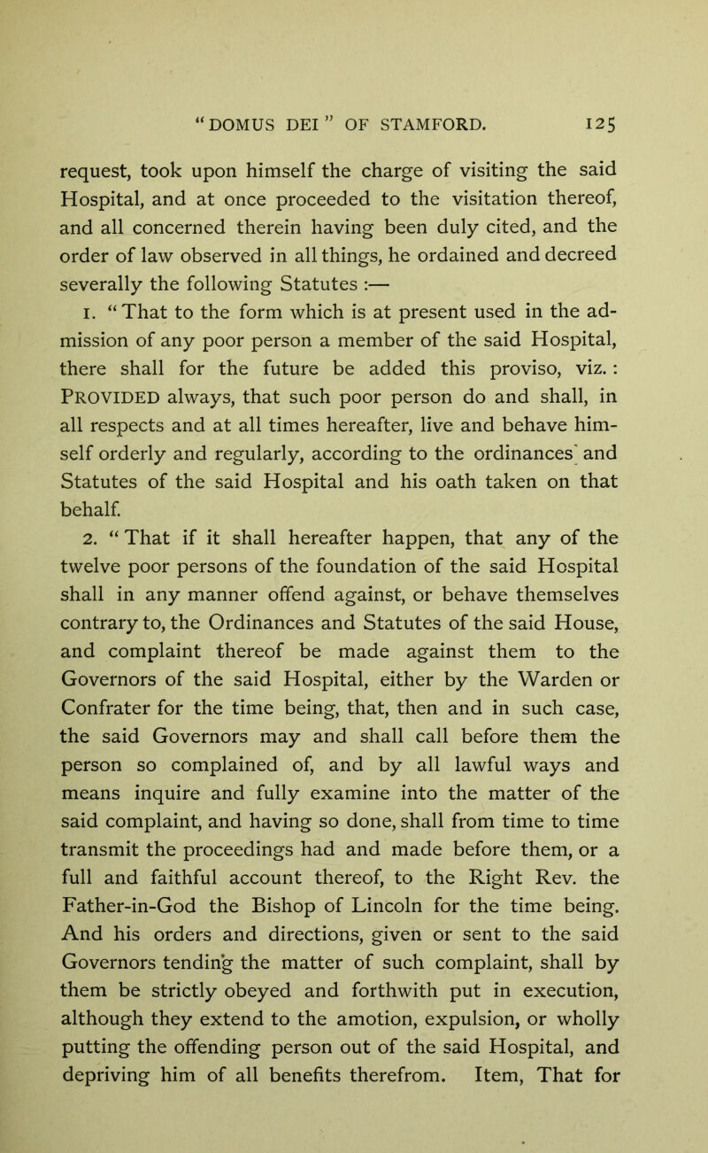 request, took upon himself the charge of visiting the said Hospital, and at once proceeded to the visitation thereof, and all concerned therein having been duly cited, and the order of law observed in all things, he ordained and decreed severally the following Statutes :— 1. “That to the form which is at present used in the ad- mission of any poor person a member of the said Hospital, there shall for the future be added this proviso, viz.: Provided always, that such poor person do and shall, in all respects and at all times hereafter, live and behave him- self orderly and regularly, according to the ordinances’ and Statutes of the said Hospital and his oath taken on that behalf. 2. “ That if it shall hereafter happen, that any of the twelve poor persons of the foundation of the said Hospital shall in any manner offend against, or behave themselves contrary to, the Ordinances and Statutes of the said House, and complaint thereof be made against them to the Governors of the said Hospital, either by the Warden or Confrater for the time being, that, then and in such case, the said Governors may and shall call before them the person so complained of, and by all lawful ways and means inquire and fully examine into the matter of the said complaint, and having so done, shall from time to time transmit the proceedings had and made before them, or a full and faithful account thereof, to the Right Rev. the Father-in-God the Bishop of Lincoln for the time being. And his orders and directions, given or sent to the said Governors tending the matter of such complaint, shall by them be strictly obeyed and forthwith put in execution, although they extend to the amotion, expulsion, or wholly putting the offending person out of the said Hospital, and depriving him of all benefits therefrom. Item, That for