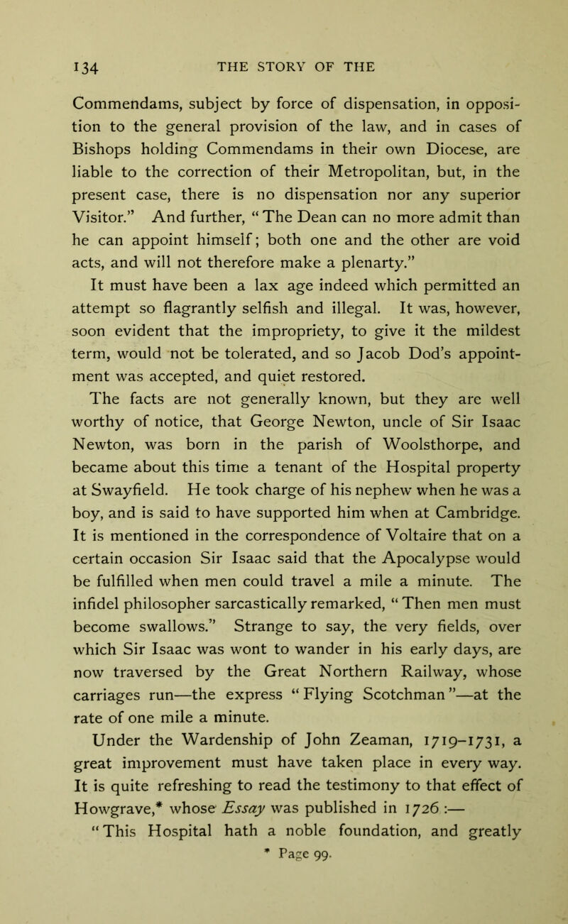 Commendams, subject by force of dispensation, in opposi- tion to the general provision of the law, and in cases of Bishops holding Commendams in their own Diocese, are liable to the correction of their Metropolitan, but, in the present case, there is no dispensation nor any superior Visitor.” And further, “ The Dean can no more admit than he can appoint himself; both one and the other are void acts, and will not therefore make a plenarty.” It must have been a lax age indeed which permitted an attempt so flagrantly selfish and illegal. It was, however, soon evident that the impropriety, to give it the mildest term, would not be tolerated, and so Jacob Dod’s appoint- ment was accepted, and quiet restored. The facts are not generally known, but they are well worthy of notice, that George Newton, uncle of Sir Isaac Newton, was born in the parish of Woolsthorpe, and became about this time a tenant of the Hospital property at Swayfield. He took charge of his nephew when he was a boy, and is said to have supported him when at Cambridge. It is mentioned in the correspondence of Voltaire that on a certain occasion Sir Isaac said that the Apocalypse would be fulfilled when men could travel a mile a minute. The infidel philosopher sarcastically remarked, “ Then men must become swallows.” Strange to say, the very fields, over which Sir Isaac was wont to wander in his early days, are now traversed by the Great Northern Railway, whose carriages run—the express “ Flying Scotchman ”—at the rate of one mile a minute. Under the Wardenship of John Zeaman, 1719-1731, a great improvement must have taken place in every way. It is quite refreshing to read the testimony to that effect of Howgrave,* whose Essay was published in 1726 :— “This Hospital hath a noble foundation, and greatly * Page 99.