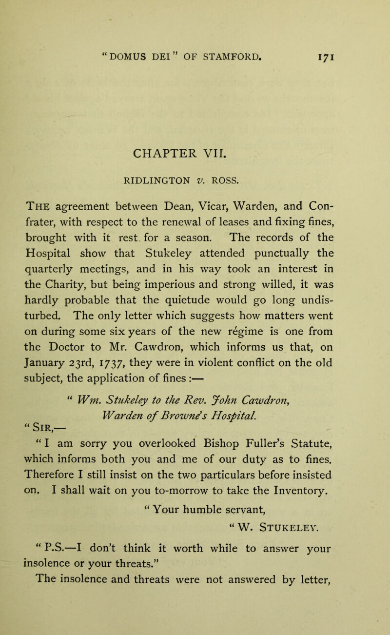 CHAPTER VII. RIDLINGTON V. ROSS. The agreement between Dean, Vicar, Warden, and Con- frater, with respect to the renewal of leases and fixing fines, brought with it rest for a season. The records of the Hospital show that Stukeley attended punctually the quarterly meetings, and in his way took an interest in the Charity, but being imperious and strong willed, it was hardly probable that the quietude would go long undis- turbed. The only letter which suggests how matters went on during some six years of the new regime is one from the Doctor to Mr. Cawdron, which informs us that, on January 23rd, 1737, they were in violent conflict on the old subject, the application of fines :— “ Wm. Stukeley to the Rev. John Cawdron, Warden of Browne's Hospital. “ Sir,— “ I am sorry you overlooked Bishop Fuller’s Statute, which informs both you and me of our duty as to fines. Therefore I still insist on the two particulars before insisted on. I shall wait on you to-morrow to take the Inventory. “ Your humble servant, “W. Stukeley. “ P.S.—I don’t think it worth while to answer your insolence or your threats.” The insolence and threats were not answered by letter,