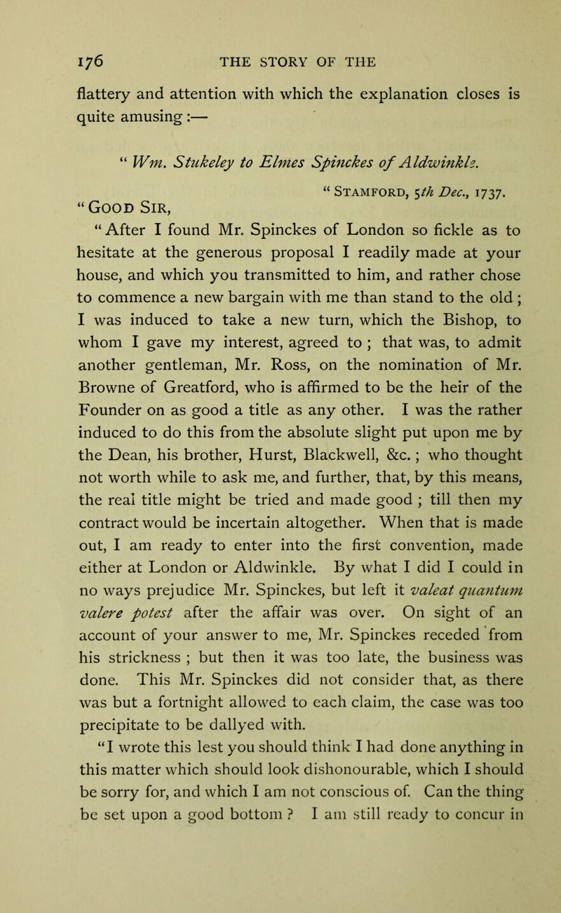 flattery and attention with which the explanation closes is quite amusing:— “ Wm. Stukeley to Elmes Spinckes of Aldwinkh. “ Stamford, 5th Dec., 1737. “Good Sir, “ After I found Mr. Spinckes of London so fickle as to hesitate at the generous proposal I readily made at your house, and which you transmitted to him, and rather chose to commence a new bargain with me than stand to the old ; I was induced to take a new turn, which the Bishop, to whom I gave my interest, agreed to ; that was, to admit another gentleman, Mr. Ross, on the nomination of Mr. Browne of Greatford, who is affirmed to be the heir of the Founder on as good a title as any other. I was the rather induced to do this from the absolute slight put upon me by the Dean, his brother, Hurst, Blackwell, &c.; who thought not worth while to ask me, and further, that, by this means, the real title might be tried and made good ; till then my contract would be incertain altogether. When that is made out, I am ready to enter into the first convention, made either at London or Aldwinkle. By what I did I could in no ways prejudice Mr. Spinckes, but left it valeat quantum valere potest after the affair was over. On sight of an account of your answer to me, Mr. Spinckes receded from his strickness ; but then it was too late, the business was done. This Mr. Spinckes did not consider that, as there was but a fortnight allowed to each claim, the case was too precipitate to be dallyed with. “I wrote this lest you should think I had done anything in this matter which should look dishonourable, which I should be sorry for, and which I am not conscious of. Can the thing be set upon a good bottom ? I am still ready to concur in