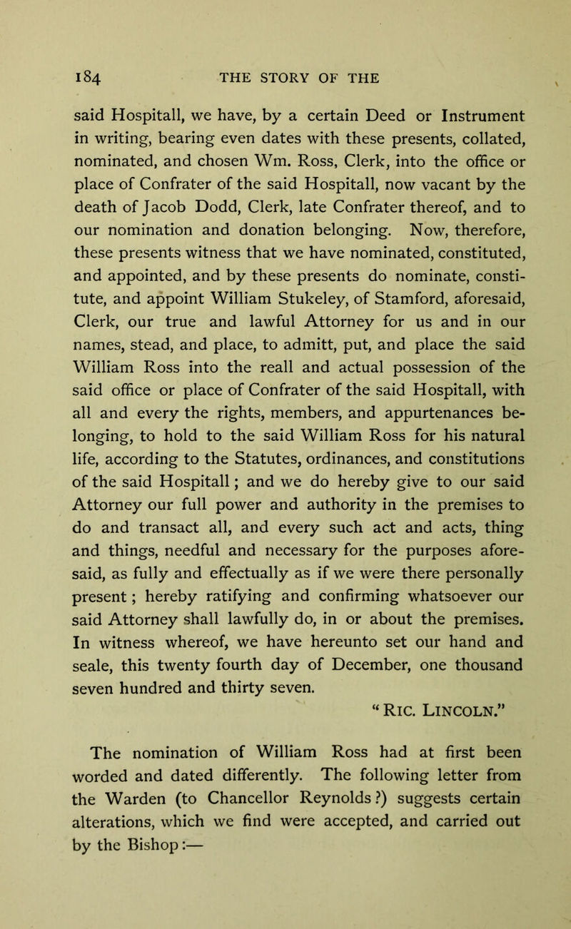 said Hospitall, we have, by a certain Deed or Instrument in writing, bearing even dates with these presents, collated, nominated, and chosen Wm. Ross, Clerk, into the office or place of Confrater of the said Hospitall, now vacant by the death of Jacob Dodd, Clerk, late Confrater thereof, and to our nomination and donation belonging. Now, therefore, these presents witness that we have nominated, constituted, and appointed, and by these presents do nominate, consti- tute, and appoint William Stukeley, of Stamford, aforesaid, Clerk, our true and lawful Attorney for us and in our names, stead, and place, to admitt, put, and place the said William Ross into the reall and actual possession of the said office or place of Confrater of the said Hospitall, with all and every the rights, members, and appurtenances be- longing, to hold to the said William Ross for his natural life, according to the Statutes, ordinances, and constitutions of the said Hospitall; and we do hereby give to our said Attorney our full power and authority in the premises to do and transact all, and every such act and acts, thing and things, needful and necessary for the purposes afore- said, as fully and effectually as if we were there personally present; hereby ratifying and confirming whatsoever our said Attorney shall lawfully do, in or about the premises. In witness whereof, we have hereunto set our hand and seale, this twenty fourth day of December, one thousand seven hundred and thirty seven. “ Ric. Lincoln.” The nomination of William Ross had at first been worded and dated differently. The following letter from the Warden (to Chancellor Reynolds ?) suggests certain alterations, which we find were accepted, and carried out by the Bishop:—