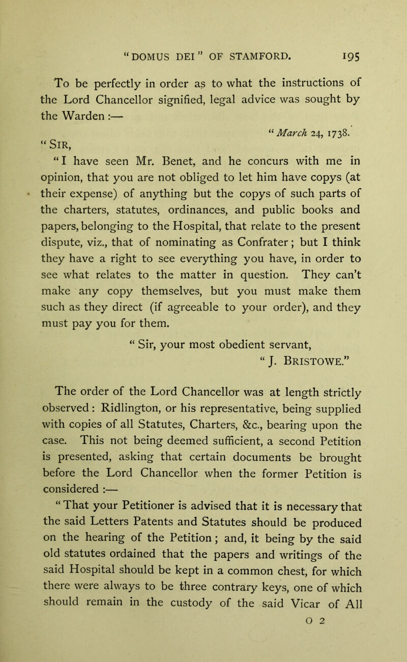 To be perfectly in order as to what the instructions of the Lord Chancellor signified, legal advice was sought by the Warden :— “ March 24, 1738. “ Sir, “I have seen Mr. Benet, and he concurs with me in opinion, that you are not obliged to let him have copys (at their expense) of anything but the copys of such parts of the charters, statutes, ordinances, and public books and papers, belonging to the Hospital, that relate to the present dispute, viz., that of nominating as Confrater; but I think they have a right to see everything you have, in order to see what relates to the matter in question. They can’t make any copy themselves, but you must make them such as they direct (if agreeable to your order), and they must pay you for them. “ Sir, your most obedient servant, “J. Bristowe.” The order of the Lord Chancellor was at length strictly observed : Ridlington, or his representative, being supplied with copies of all Statutes, Charters, &c., bearing upon the case. This not being deemed sufficient, a second Petition is presented, asking that certain documents be brought before the Lord Chancellor when the former Petition is considered :— “ That your Petitioner is advised that it is necessary that the said Letters Patents and Statutes should be produced on the hearing of the Petition ; and, it being by the said old statutes ordained that the papers and writings of the said Hospital should be kept in a common chest, for which there were always to be three contrary keys, one of which should remain in the custody of the said Vicar of All O 2