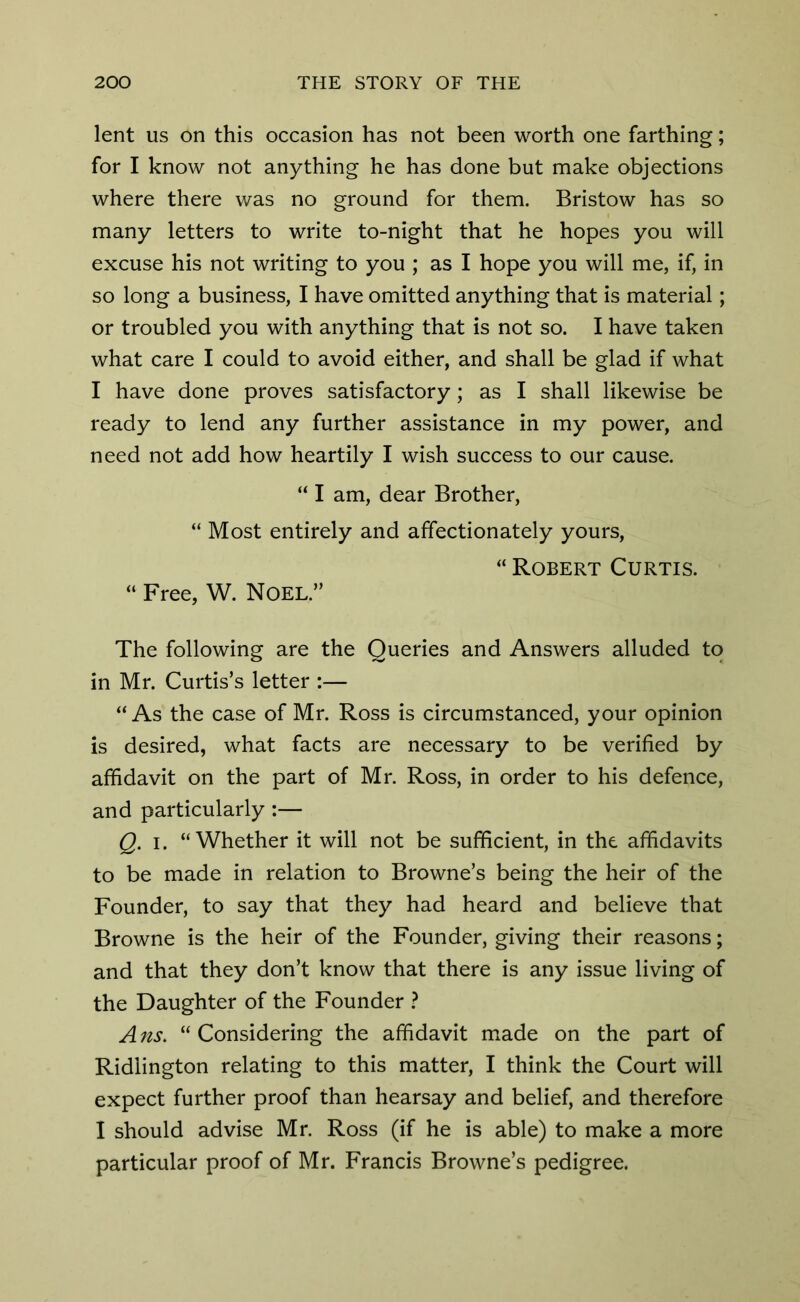 lent us on this occasion has not been worth one farthing; for I know not anything he has done but make objections where there was no ground for them. Bristow has so many letters to write to-night that he hopes you will excuse his not writing to you ; as I hope you will me, if, in so long a business, I have omitted anything that is material; or troubled you with anything that is not so. I have taken what care I could to avoid either, and shall be glad if what I have done proves satisfactory; as I shall likewise be ready to lend any further assistance in my power, and need not add how heartily I wish success to our cause. “ I am, dear Brother, “ Most entirely and affectionately yours, “ Robert Curtis. “ Free, W. Noel.” The following are the Queries and Answers alluded to in Mr. Curtis’s letter :— “As the case of Mr. Ross is circumstanced, your opinion is desired, what facts are necessary to be verified by affidavit on the part of Mr. Ross, in order to his defence, and particularly :— Q. i. “Whether it will not be sufficient, in the affidavits to be made in relation to Browne’s being the heir of the Founder, to say that they had heard and believe that Browne is the heir of the Founder, giving their reasons; and that they don’t know that there is any issue living of the Daughter of the Founder ? A ns. “ Considering the affidavit made on the part of Ridiington relating to this matter, I think the Court will expect further proof than hearsay and belief, and therefore I should advise Mr. Ross (if he is able) to make a more particular proof of Mr. Francis Browne’s pedigree.