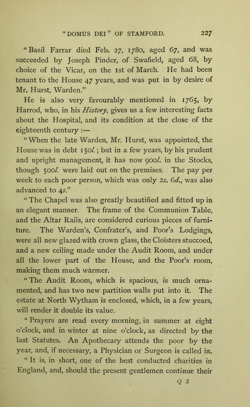 “Basil Farrar died Feb. 27, 1780, aged 67, and was succeeded by Joseph Pinder, of Swafield, aged 68, by choice of the Vicar, on the 1st of March. He had been tenant to the House 47 years, and was put in by desire of Mr. Hurst, Warden.” He is also very favourably mentioned in 1765, by Harrod, who, in his History, gives us a few interesting facts about the Hospital, and its condition at the close of the eighteenth century :— “When the late Warden, Mr. Hurst, was appointed, the House was in debt 150/.; but in a few years, by his prudent and upright management, it has now 900/. in the Stocks, though 500/. were laid out on the premises. The pay per week to each poor person, which was only 2s. 6d., was also advanced to 4^.” “ The Chapel was also greatly beautified and fitted up in an elegant manner. The frame of the Communion Table, and the Altar Rails, are considered curious pieces of furni- ture. The Warden’s, Confrater’s, and Poor’s Lodgings, were all new glazed with crown glass, the Cloisters stuccoed, and a new ceiling made under the Audit Room, and under all the lower part of the House, and the Poor’s room, making them much warmer. “ The Audit Room, which is spacious, is much orna- mented, and has two new partition walls put into it. The estate at North Wytham is enclosed, which, in a few years, will render it double its value. “ Prayers are read every morning, in summer at eight o’clock, and in winter at nine o’clock, as directed by the last Statutes. An Apothecary attends the poor by the year, and, if necessary, a Physician or Surgeon is called in. “ It is, in short, one of the best conducted charities in England, and, should the present gentlemen continue their Q 2