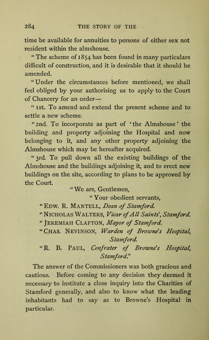 time be available for annuities to persons of either sex not resident within the almshouse. “ The scheme of 1854 has been found in many particulars difficult of construction, and it is desirable that it should be amended. “Under the circumstances before mentioned, we shall feel obliged by your authorising us to apply to the Court of Chancery for an order— “ 1st. To amend and extend the present scheme and to settle a new scheme. “2nd. To incorporate as part of ‘the Almshouse’ the r building and property adjoining the Hospital and now belonging to it, and any other property adjoining the Almshouse which may be hereafter acquired. “ 3rd. To pull down all the existing buildings of the Almshouse and the buildings adjoining it, and to erect new buildings on the site, according to plans to be approved by the Court. “ We are, Gentlemen, “ Your obedient servants, “ Edw. R. Mantell, Dean of Stamford. “ Nicholas Walters, Vicar of All Saints', Stamford. “ Jeremiah Clapton, Mayor of Stamford. “Chas. Nevinson, Warden of Browne's Hospital, Stamford. “ R. B. Paul, Confrater of Browne's Hospital\ Stamford. The answer of the Commissioners was both gracious and cautious. Before coming to any decision they deemed it necessary to institute a close inquiry into the Charities of Stamford generally, and also to know what the leading inhabitants had to say as to Browne’s Hospital in particular.