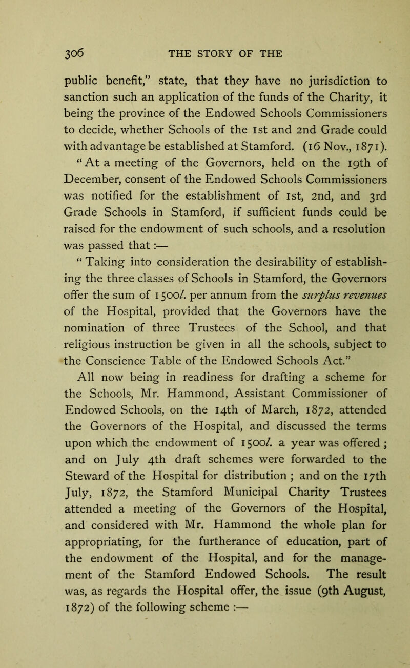 public benefit,” state, that they have no jurisdiction to sanction such an application of the funds of the Charity, it being the province of the Endowed Schools Commissioners to decide, whether Schools of the 1st and 2nd Grade could with advantage be established at Stamford, (i6 Nov., 1871). “At a meeting of the Governors, held on the 19th of December, consent of the Endowed Schools Commissioners was notified for the establishment of 1st, 2nd, and 3rd Grade Schools in Stamford, if sufficient funds could be raised for the endowment of such schools, and a resolution was passed that:— “Taking into consideration the desirability of establish- ing the three classes of Schools in Stamford, the Governors offer the sum of 1500/. per annum from the surplus revenues of the Hospital, provided that the Governors have the nomination of three Trustees of the School, and that religious instruction be given in all the schools, subject to the Conscience Table of the Endowed Schools Act.” All now being in readiness for drafting a scheme for the Schools, Mr. Hammond, Assistant Commissioner of Endowed Schools, on the 14th of March, 1872, attended the Governors of the Hospital, and discussed the terms upon which the endowment of 1500/. a year was offered ; and on July 4th draft schemes were forwarded to the Steward of the Hospital for distribution ; and on the 17th July, 1872, the Stamford Municipal Charity Trustees attended a meeting of the Governors of the Hospital, and considered with Mr. Hammond the whole plan for appropriating, for the furtherance of education, part of the endowment of the Hospital, and for the manage- ment of the Stamford Endowed Schools. The result was, as regards the Hospital offer, the issue (9th August, 1872) of the following scheme :—