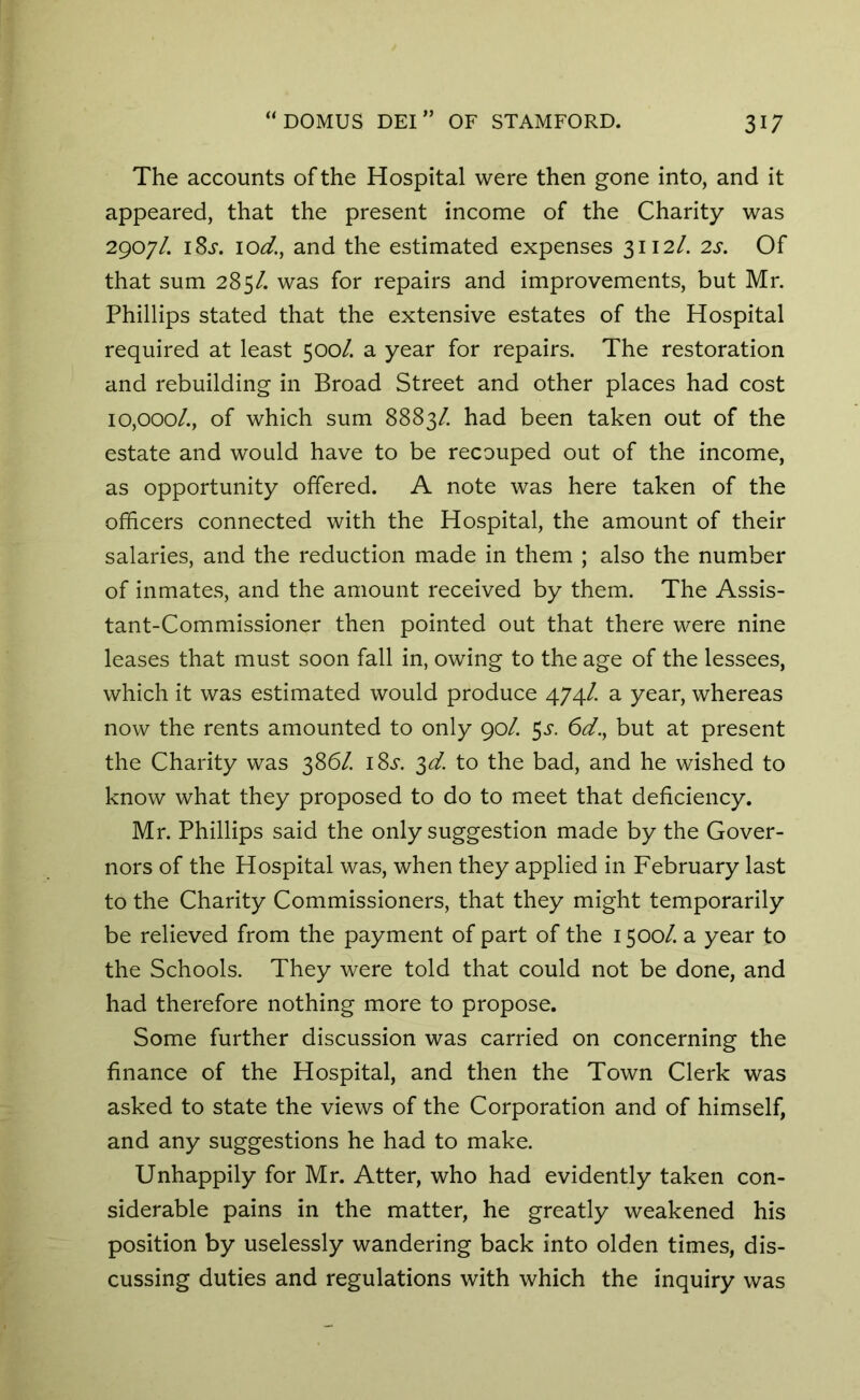 The accounts of the Hospital were then gone into, and it appeared, that the present income of the Charity was 2907/. iSs. lod, and the estimated expenses 3112/. 2s. Of that sum 285/. was for repairs and improvements, but Mr. Phillips stated that the extensive estates of the Hospital required at least 500/. a year for repairs. The restoration and rebuilding in Broad Street and other places had cost 10,000/., of which sum 8883/. had been taken out of the estate and would have to be recouped out of the income, as opportunity offered. A note was here taken of the officers connected with the Hospital, the amount of their salaries, and the reduction made in them ; also the number of inmates, and the amount received by them. The Assis- tant-Commissioner then pointed out that there were nine leases that must soon fall in, owing to the age of the lessees, which it was estimated would produce 474/. a year, whereas now the rents amounted to only 90/. 3s. 6d., but at present the Charity was 386/. 18s. 3d. to the bad, and he wished to know what they proposed to do to meet that deficiency. Mr. Phillips said the only suggestion made by the Gover- nors of the Hospital was, when they applied in February last to the Charity Commissioners, that they might temporarily be relieved from the payment of part of the 1500/. a year to the Schools. They were told that could not be done, and had therefore nothing more to propose. Some further discussion was carried on concerning the finance of the Hospital, and then the Town Clerk was asked to state the views of the Corporation and of himself, and any suggestions he had to make. Unhappily for Mr. Atter, who had evidently taken con- siderable pains in the matter, he greatly weakened his position by uselessly wandering back into olden times, dis- cussing duties and regulations with which the inquiry was