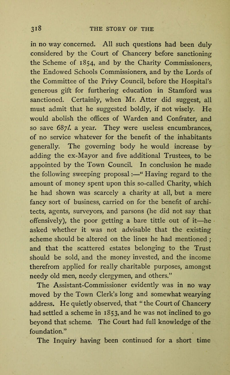 in no way concerned. All such questions had been duly considered by the Court of Chancery before sanctioning the Scheme of 1854, and by the Charity Commissioners, the Endowed Schools Commissioners, and by the Lords of the Committee of the Privy Council, before the Hospital’s generous gift for furthering education in Stamford was sanctioned. Certainly, when Mr. Atter did suggest, all must admit that he suggested boldly, if not wisely. He would abolish the offices of Warden and Confrater, and so save 687/. a year. They were useless encumbrances, of no service whatever for the benefit of the inhabitants generally. The governing body he would increase by adding the ex-Mayor and five additional Trustees, to be appointed by the Town Council. In conclusion he made the following sweeping proposal:—“ Having regard to the amount of money spent upon this so-called Charity, which he had shown was scarcely a charity at all, but a mere fancy sort of business, carried on for the benefit of archi- tects, agents, surveyors, and parsons (he did not say that offensively), the poor getting a bare tittle out of it—he asked whether it was not advisable that the existing scheme should be altered on the lines he had mentioned ; and that the scattered estates belonging to the Trust should be sold, and the money invested, and the income therefrom applied for really charitable purposes, amongst needy old men, needy clergymen, and others.” The Assistant-Commissioner evidently was in no way moved by the Town Clerk’s long and somewhat wearying address. He quietly observed, that “ the Court of Chancery had settled a scheme in 1853, and he was not inclined to go beyond that scheme. The Court had full knowledge of the foundation.” The Inquiry having been continued for a short time