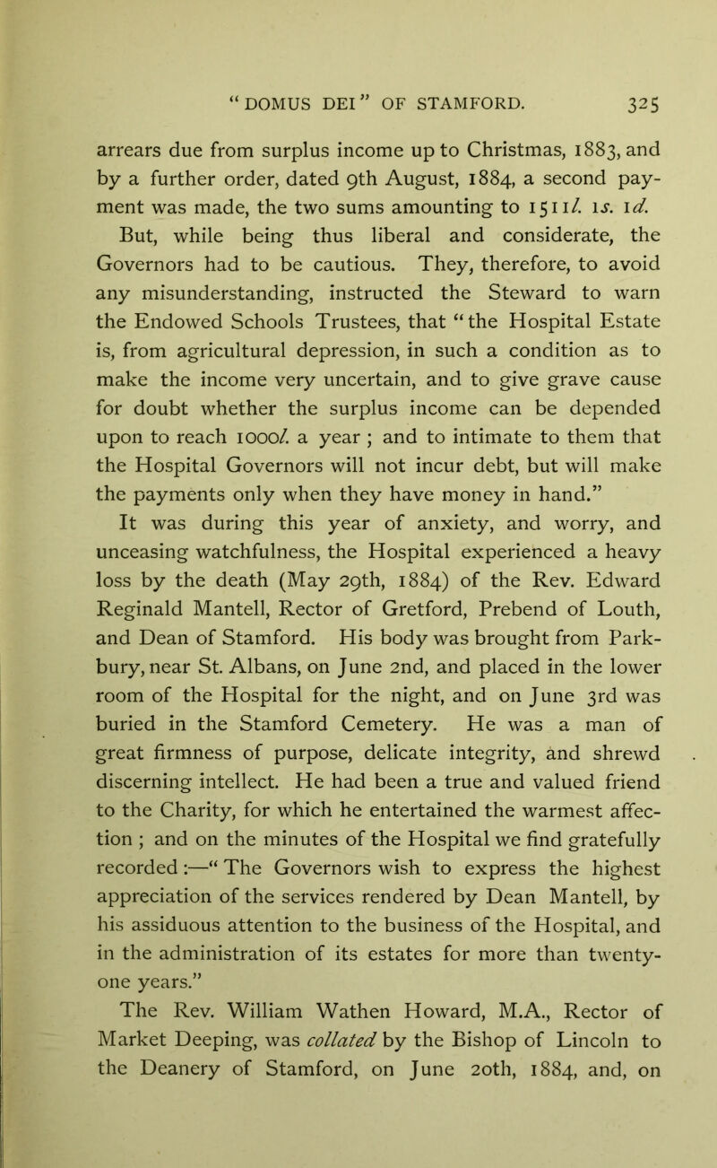 arrears due from surplus income up to Christmas, 1883, and by a further order, dated 9th August, 1884, a second pay- ment was made, the two sums amounting to 15ill. is. id. But, while being thus liberal and considerate, the Governors had to be cautious. They, therefore, to avoid any misunderstanding, instructed the Steward to warn the Endowed Schools Trustees, that “the Hospital Estate is, from agricultural depression, in such a condition as to make the income very uncertain, and to give grave cause for doubt whether the surplus income can be depended upon to reach 1000/. a year ; and to intimate to them that the Hospital Governors will not incur debt, but will make the payments only when they have money in hand.” It was during this year of anxiety, and worry, and unceasing watchfulness, the Hospital experienced a heavy loss by the death (May 29th, 1884) of the Rev. Edward Reginald Mantell, Rector of Gretford, Prebend of Louth, and Dean of Stamford. His body was brought from Park- bury, near St. Albans, on June 2nd, and placed in the lower room of the Hospital for the night, and on June 3rd was buried in the Stamford Cemetery. He was a man of great firmness of purpose, delicate integrity, and shrewd discerning intellect. He had been a true and valued friend to the Charity, for which he entertained the warmest affec- tion ; and on the minutes of the Hospital we find gratefully recorded :—“ The Governors wish to express the highest appreciation of the services rendered by Dean Mantell, by his assiduous attention to the business of the Hospital, and in the administration of its estates for more than twenty- one years.” The Rev. William Wathen Howard, M.A., Rector of Market Deeping, was collated by the Bishop of Lincoln to the Deanery of Stamford, on June 20th, 1884, and, on