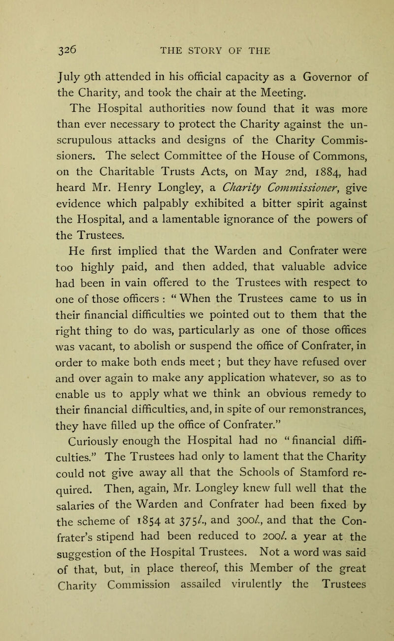 July 9th attended in his official capacity as a Governor of the Charity, and took the chair at the Meeting. The Hospital authorities now found that it was more than ever necessary to protect the Charity against the un- scrupulous attacks and designs of the Charity Commis- sioners. The select Committee of the House of Commons, on the Charitable Trusts Acts, on May 2nd, 1884, had heard Mr. Henry Longley, a Charity Commissioner, give evidence which palpably exhibited a bitter spirit against the Hospital, and a lamentable ignorance of the powers of the Trustees. He first implied that the Warden and Confrater were too highly paid, and then added, that valuable advice had been in vain offered to the Trustees with respect to one of those officers : “When the Trustees came to us in their financial difficulties we pointed out to them that the right thing to do was, particularly as one of those offices was vacant, to abolish or suspend the office of Confrater, in order to make both ends meet; but they have refused over and over again to make any application whatever, so as to enable us to apply what we think an obvious remedy to their financial difficulties, and, in spite of our remonstrances, they have filled up the office of Confrater.” Curiously enough the Hospital had no “ financial diffi- culties.” The Trustees had only to lament that the Charity could not give away all that the Schools of Stamford re- quired. Then, again, Mr. Longley knew full well that the salaries of the Warden and Confrater had been fixed by the scheme of 1854 at 375/., and 300/., and that the Con- frater’s stipend had been reduced to 200/. a year at the suggestion of the Hospital Trustees. Not a word was said of that, but, in place thereof, this Member of the great Charity Commission assailed virulently the Trustees