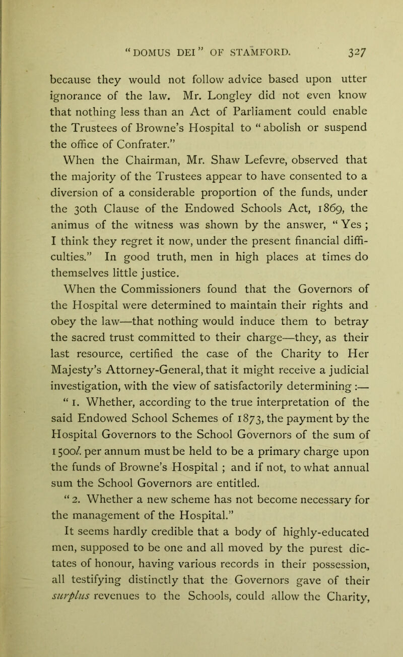 because they would not follow advice based upon utter ignorance of the law. Mr. Longley did not even know that nothing less than an Act of Parliament could enable the Trustees of Browne’s Hospital to “ abolish or suspend the office of Confrater.” When the Chairman, Mr. Shaw Lefevre, observed that the majority of the Trustees appear to have consented to a diversion of a considerable proportion of the funds, under the 30th Clause of the Endowed Schools Act, 1869, the animus of the witness was shown by the answer, “Yes; I think they regret it now, under the present financial diffi- culties.” In good truth, men in high places at times do themselves little justice. When the Commissioners found that the Governors of the Hospital were determined to maintain their rights and obey the law—that nothing would induce them to betray the sacred trust committed to their charge—they, as their last resource, certified the case of the Charity to Her Majesty’s Attorney-General, that it might receive a judicial investigation, with the view of satisfactorily determining :— “ 1. Whether, according to the true interpretation of the said Endowed School Schemes of 1873, the payment by the Hospital Governors to the School Governors of the sum of 1500/. per annum must be held to be a primary charge upon the funds of Browne’s Hospital ; and if not, to what annual sum the School Governors are entitled. “ 2. Whether a new scheme has not become necessary for the management of the Hospital.” It seems hardly credible that a body of highly-educated men, supposed to be one and all moved by the purest dic- tates of honour, having various records in their possession, all testifying distinctly that the Governors gave of their surplus revenues to the Schools, could allow the Charity,