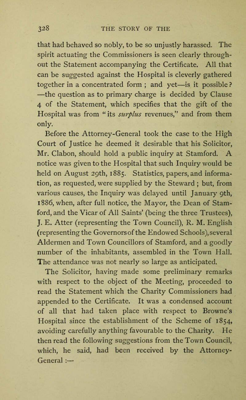 that had behaved so nobly, to be so unjustly harassed. The spirit actuating the Commissioners is seen clearly through- out the Statement accompanying the Certificate. All that can be suggested against the Hospital is cleverly gathered together in a concentrated form ; and yet—is it possible ? —the question as to primary charge is decided by Clause 4 of the Statement, which specifies that the gift of the Hospital was from “ its surplus revenues,” and from them only. Before the Attorney-General took the case to the High Court of Justice he deemed it desirable that his Solicitor, Mr. Clabon, should hold a public inquiry at Stamford. A notice was given to the Hospital that such Inquiry would be held on August 29th, 1885. Statistics, papers, and informa- tion, as requested, were supplied by the Steward ; but, from various causes, the Inquiry was delayed until January 9th, 1886, when, after full notice, the Mayor, the Dean of Stam- ford, and the Vicar of All Saints’ (being the three Trustees), J. E. Atter (representing the Town Council), R. M. English (representing the Governors of the Endowed Schools), several Aldermen and Town Councillors of Stamford, and a goodly number of the inhabitants, assembled in the Town Hall. The attendance was not nearly so large as anticipated. The Solicitor, having made some preliminary remarks with respect to the object of the Meeting, proceeded to read the Statement which the Charity Commissioners had appended to the Certificate. It was a condensed account of all that had taken place with respect to Browne’s Hospital since the establishment of the Scheme of 1854, avoiding carefully anything favourable to the Charity. He then read the following suggestions from the Town Council, which, he said, had been received by the Attorney- General :—