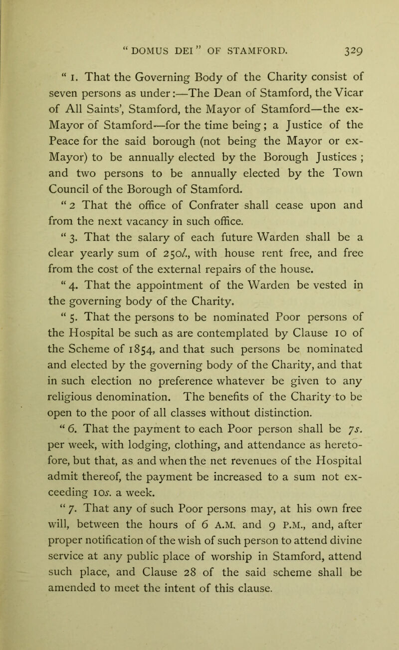 “ i. That the Governing Body of the Charity consist of seven persons as under:—The Dean of Stamford, the Vicar of All Saints’, Stamford, the Mayor of Stamford—the ex- May or of Stamford—for the time being ; a Justice of the Peace for the said borough (not being the Mayor or ex- Mayor) to be annually elected by the Borough Justices ; and two persons to be annually elected by the Town Council of the Borough of Stamford. “ 2 That the office of Confrater shall cease upon and from the next vacancy in such office. “ 3. That the salary of each future Warden shall be a clear yearly sum of 250/., with house rent free, and free from the cost of the external repairs of the house. “ 4. That the appointment of the Warden be vested in the governing body of the Charity. “ 5. That the persons to be nominated Poor persons of the Hospital be such as are contemplated by Clause 10 of the Scheme of 1854, and that such persons be nominated and elected by the governing body of the Charity, and that in such election no preference whatever be given to any religious denomination. The benefits of the Charity to be open to the poor of all classes without distinction. “ 6. That the payment to each Poor person shall be Js. per week, with lodging, clothing, and attendance as hereto- fore, but that, as and when the net revenues of the Hospital admit thereof, the payment be increased to a sum not ex- ceeding io.y. a week. “ 7* That any of such Poor persons may, at his own free will, between the hours of 6 A.M. and 9 P.M., and, after proper notification of the wish of such person to attend divine service at any public place of worship in Stamford, attend such place, and Clause 28 of the said scheme shall be amended to meet the intent of this clause.