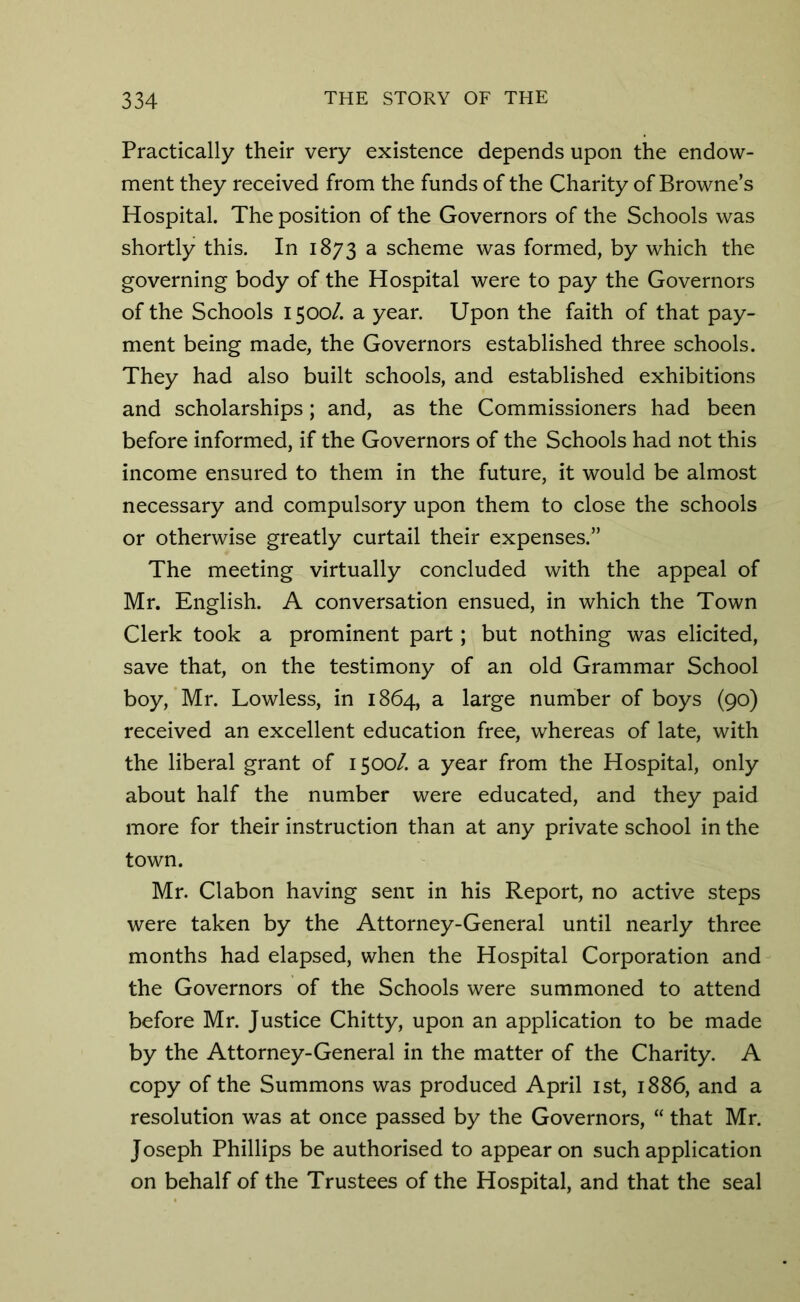 Practically their very existence depends upon the endow- ment they received from the funds of the Charity of Browne’s Hospital. The position of the Governors of the Schools was shortly this. In 1873 a scheme was formed, by which the governing body of the Hospital were to pay the Governors of the Schools 1500/. a year. Upon the faith of that pay- ment being made, the Governors established three schools. They had also built schools, and established exhibitions and scholarships; and, as the Commissioners had been before informed, if the Governors of the Schools had not this income ensured to them in the future, it would be almost necessary and compulsory upon them to close the schools or otherwise greatly curtail their expenses.” The meeting virtually concluded with the appeal of Mr. English. A conversation ensued, in which the Town Clerk took a prominent part; but nothing was elicited, save that, on the testimony of an old Grammar School boy, Mr. Lowless, in 1864, a large number of boys (90) received an excellent education free, whereas of late, with the liberal grant of 1500/. a year from the Hospital, only about half the number were educated, and they paid more for their instruction than at any private school in the town. Mr. Clabon having senr in his Report, no active steps were taken by the Attorney-General until nearly three months had elapsed, when the Hospital Corporation and the Governors of the Schools were summoned to attend before Mr. Justice Chi tty, upon an application to be made by the Attorney-General in the matter of the Charity. A copy of the Summons was produced April 1st, 1886, and a resolution was at once passed by the Governors, “ that Mr. Joseph Phillips be authorised to appear on such application on behalf of the Trustees of the Hospital, and that the seal