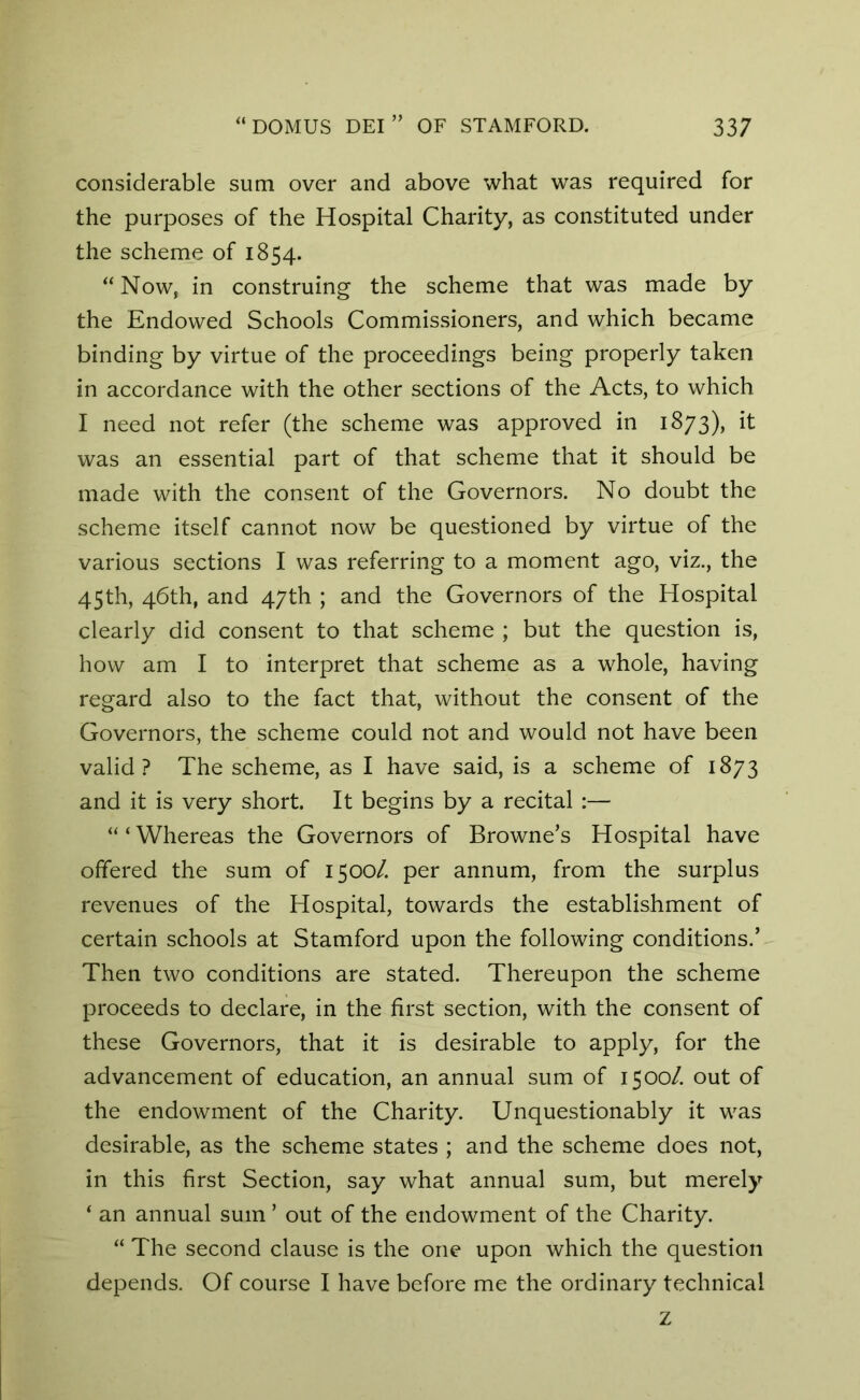 considerable sum over and above what was required for the purposes of the Hospital Charity, as constituted under the scheme of 1854. “ Now, in construing the scheme that was made by the Endowed Schools Commissioners, and which became binding by virtue of the proceedings being properly taken in accordance with the other sections of the Acts, to which I need not refer (the scheme was approved in 1873), it was an essential part of that scheme that it should be made with the consent of the Governors. No doubt the scheme itself cannot now be questioned by virtue of the various sections I was referring to a moment ago, viz., the 45th, 46th, and 47th ; and the Governors of the Hospital clearly did consent to that scheme ; but the question is, how am I to interpret that scheme as a whole, having regard also to the fact that, without the consent of the Governors, the scheme could not and would not have been valid? The scheme, as I have said, is a scheme of 1873 and it is very short. It begins by a recital :— “ ‘ Whereas the Governors of Browne’s Hospital have offered the sum of 1500/. per annum, from the surplus revenues of the Hospital, towards the establishment of certain schools at Stamford upon the following conditions.’ Then two conditions are stated. Thereupon the scheme proceeds to declare, in the first section, with the consent of these Governors, that it is desirable to apply, for the advancement of education, an annual sum of 1500/. out of the endowment of the Charity. Unquestionably it was desirable, as the scheme states ; and the scheme does not, in this first Section, say what annual sum, but merely ‘ an annual sum ’ out of the endowment of the Charity. “ The second clause is the one upon which the question depends. Of course I have before me the ordinary technical z