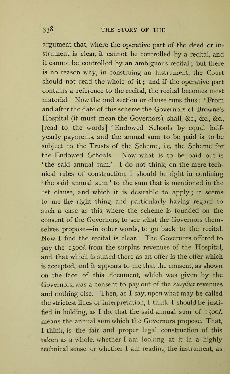 argument that, where the operative part of the deed or in- strument is clear, it cannot be controlled by a recital, and it cannot be controlled by an ambiguous recital; but there is no reason why, in construing an instrument, the Court should not read the whole of it; and if the operative part contains a reference to the recital, the recital becomes most material. Now the 2nd section or clause runs thus : ‘ From and after the date of this scheme the Governors of Browne’s Hospital (it must mean the Governors), shall, &c., &c., &c., [read to the words] ‘ Endowed Schools by equal half- yearly payments, and the annual sum to be paid is to be subject to the Trusts of the Scheme, i.e, the Scheme for the Endowed Schools. Now what is to be paid out is ‘ the said annual sum.’ I do not think, on the mere tech- nical rules of construction, I should be right in confining ‘ the said annual sum ’ to the sum that is mentioned in the ist clause, and which it is desirable to apply; it seems to me the right thing, and particularly having regard to such a case as this, where the scheme is founded on the consent of the Governors, to see what the Governors them- selves propose—in other words, to go back to the recital. Now I find the recital is clear. The Governors offered to pay the 1500/. from the surplus revenues of the Hospital, and that which is stated there as an offer is the offer which is accepted, and it appears to me that the consent, as shown on the face of this document, which was given by the Governors, was a consent to pay out of the surplus revenues and nothing else. Then, as I say, upon what may be called the strictest lines of interpretation, I think I should be justi- fied in holding, as I do, that the said annual sum of 1500/. means the annual sum which the Governors propose. That, I think, is the fair and proper legal construction of this taken as a whole, whether I am looking at it in a highly