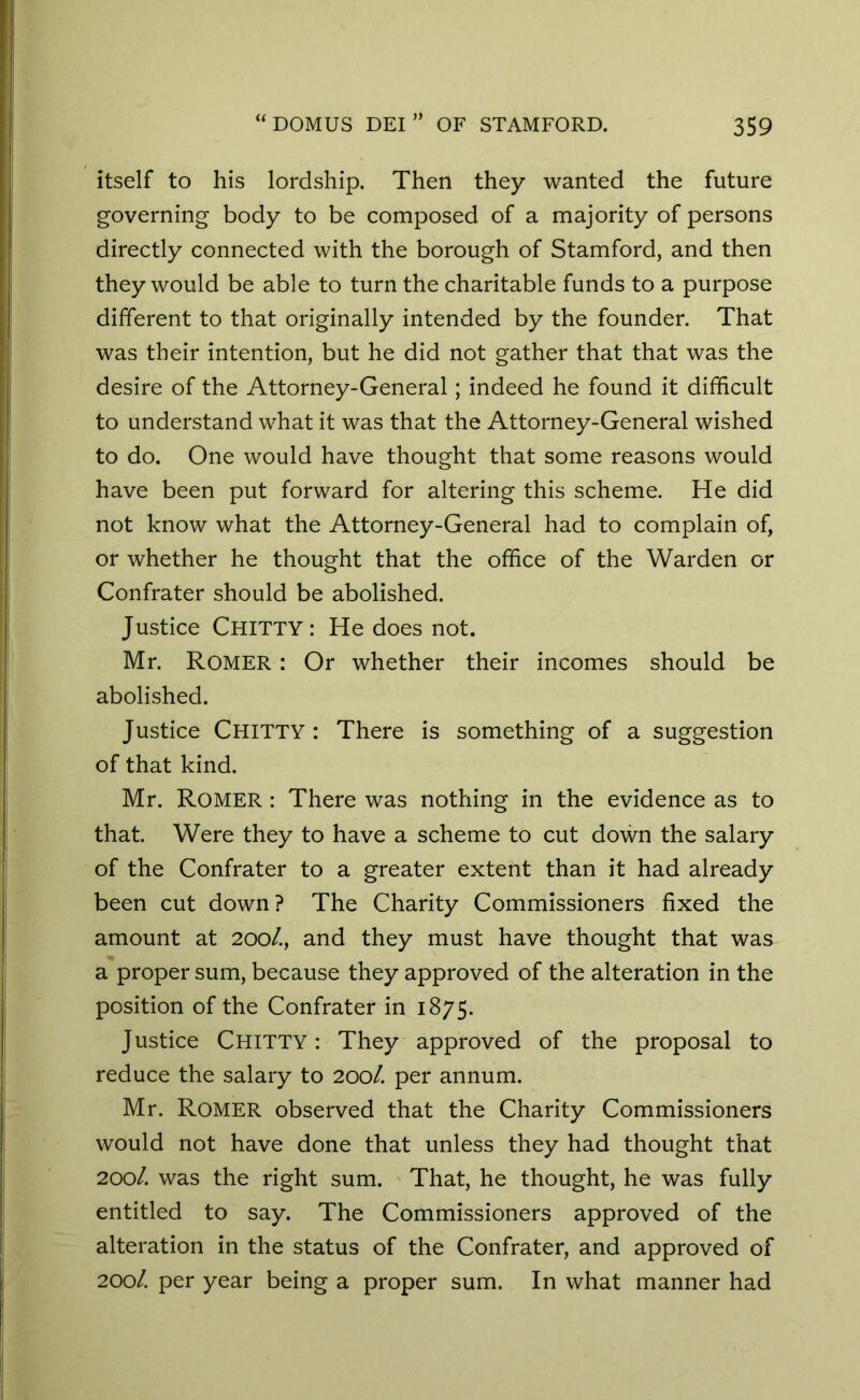 itself to his lordship. Then they wanted the future governing body to be composed of a majority of persons directly connected with the borough of Stamford, and then they would be able to turn the charitable funds to a purpose different to that originally intended by the founder. That was their intention, but he did not gather that that was the desire of the Attorney-General; indeed he found it difficult to understand what it was that the Attorney-General wished to do. One would have thought that some reasons would have been put forward for altering this scheme. He did not know what the Attorney-General had to complain of, or whether he thought that the office of the Warden or Confrater should be abolished. Justice CHITTY : He does not. Mr. Romer : Or whether their incomes should be abolished. Justice CHITTY : There is something of a suggestion of that kind. Mr. Romer : There was nothing in the evidence as to that. Were they to have a scheme to cut down the salary of the Confrater to a greater extent than it had already been cut down? The Charity Commissioners fixed the amount at 200/., and they must have thought that was a proper sum, because they approved of the alteration in the position of the Confrater in 1875. Justice CHITTY: They approved of the proposal to reduce the salary to 200/. per annum. Mr. Romer observed that the Charity Commissioners would not have done that unless they had thought that 200/. was the right sum. That, he thought, he was fully entitled to say. The Commissioners approved of the alteration in the status of the Confrater, and approved of 200/. per year being a proper sum. In what manner had