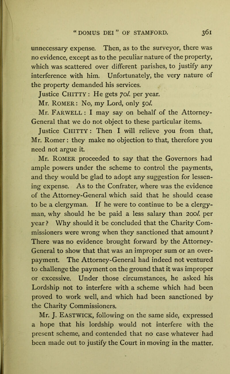 unnecessary expense. Then, as to the surveyor, there was no evidence, except as to the peculiar nature of the property, which was scattered over different parishes, to justify any interference with him. Unfortunately, the very nature of the property demanded his services. Justice CHITTY : He gets 70/. per year. Mr. Romer: No, my Lord, only 50/. Mr. FARWELL : I may say on behalf of the Attorney- General that we do not object to these particular items. Justice CHITTY : Then I will relieve you from that, Mr. Romer: they make no objection to that, therefore you need not argue it. Mr. Romer proceeded to say that the Governors had ample powers under the scheme to control the payments, and they would be glad to adopt any suggestion for lessen- ing expense. As to the Confrater, where was the evidence of the Attorney-General which said that he should cease to be a clergyman. If he were to continue to be a clergy- man, why should he be paid a less salary than 200/. per year ? Why should it be concluded that the Charity Com- missioners were wrong when they sanctioned that amount ? There was no evidence brought forward by the Attorney- General to show that that was an improper sum or an over- payment. The Attorney-General had indeed not ventured to challenge the payment on the ground that it was improper or excessive. Under those circumstances, he asked his Lordship not to interfere with a scheme which had been proved to work well, and which had been sanctioned by the Charity Commissioners. Mr. J. Eastwick, following on the same side, expressed a hope that his lordship would not interfere with the present scheme, and contended that no case whatever had been made out to justify the Court in moving in the matter.