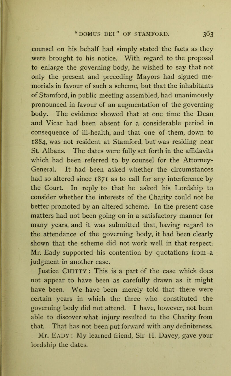counsel on his behalf had simply stated the facts as they were brought to his notice. With regard to the proposal to enlarge the governing body, he wished to say that not only the present and preceding Mayors had signed me- morials in favour of such a scheme, but that the inhabitants of Stamford, in public meeting assembled, had unanimously pronounced in favour of an augmentation of the governing body. The evidence showed that at one time the Dean and Vicar had been absent for a considerable period in consequence of ill-health, and that one of them, down to 1884, was not resident at Stamford, but was residing near St. Albans. The dates were fully set forth in the affidavits which had been referred to by counsel for the Attorney- General. It had been asked whether the circumstances had so altered since 1871 as to call for any interference by the Court. In reply to that he asked his Lordship to consider whether the interests of the Charity could not be better promoted by an altered scheme. In the present case matters had not been going on in a satisfactory manner for many years, and it was submitted that, having regard to the attendance of the governing body, it had been clearly shown that the scheme did not work well in that respect. Mr. Eady supported his contention by quotations from a judgment in another case. Justice Chitty: This is a part of the case which does not appear to have been as carefully drawn as it might have been. We have been merely told that there were certain years in which the three who constituted the governing body did not attend. I have, however, not been able to discover what injury resulted to the Charity from that. That has not been put forward with any definiteness. Mr. Eady : My learned friend, Sir H. Davey, gave your lordship the dates.