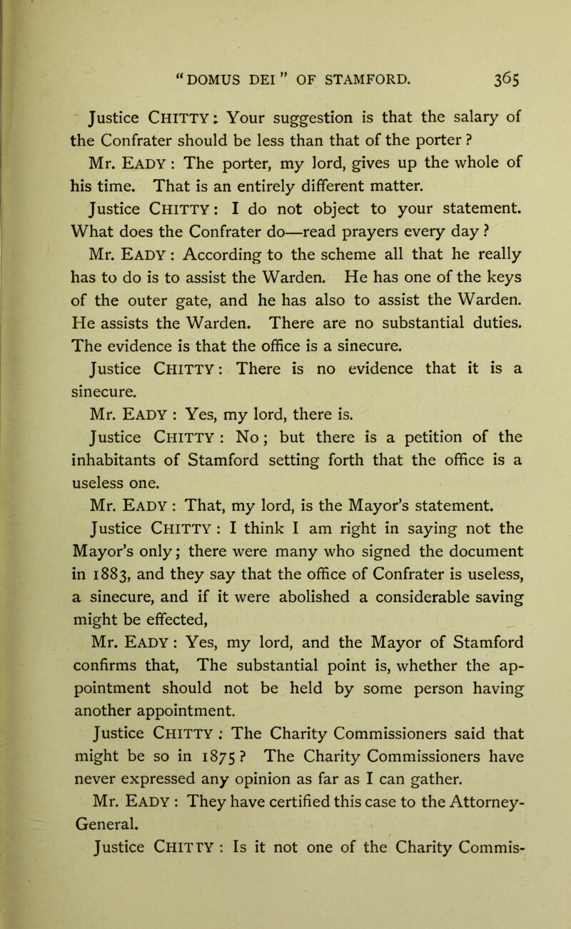 Justice Chitty; Your suggestion is that the salary of the Confrater should be less than that of the porter ? Mr. Eady : The porter, my lord, gives up the whole of his time. That is an entirely different matter. Justice Chitty: I do not object to your statement. What does the Confrater do—read prayers every day ? Mr. Eady : According to the scheme all that he really has to do is to assist the Warden. He has one of the keys of the outer gate, and he has also to assist the Warden. He assists the Warden. There are no substantial duties. The evidence is that the office is a sinecure. Justice Chitty: There is no evidence that it is a sinecure. Mr. Eady : Yes, my lord, there is. Justice Chitty : No; but there is a petition of the inhabitants of Stamford setting forth that the office is a useless one. Mr. Eady : That, my lord, is the Mayor’s statement. Justice Chitty : I think I am right in saying not the Mayor’s only; there were many who signed the document in 1883, and they say that the office of Confrater is useless, a sinecure, and if it were abolished a considerable saving might be effected, Mr. Eady : Yes, my lord, and the Mayor of Stamford confirms that, The substantial point is, whether the ap- pointment should not be held by some person having another appointment. Justice Chitty .* The Charity Commissioners said that might be so in 1875? The Charity Commissioners have never expressed any opinion as far as I can gather. Mr. Eady : They have certified this case to the Attorney- General. Justice CHITTY : Is it not one of the Charity Commis-