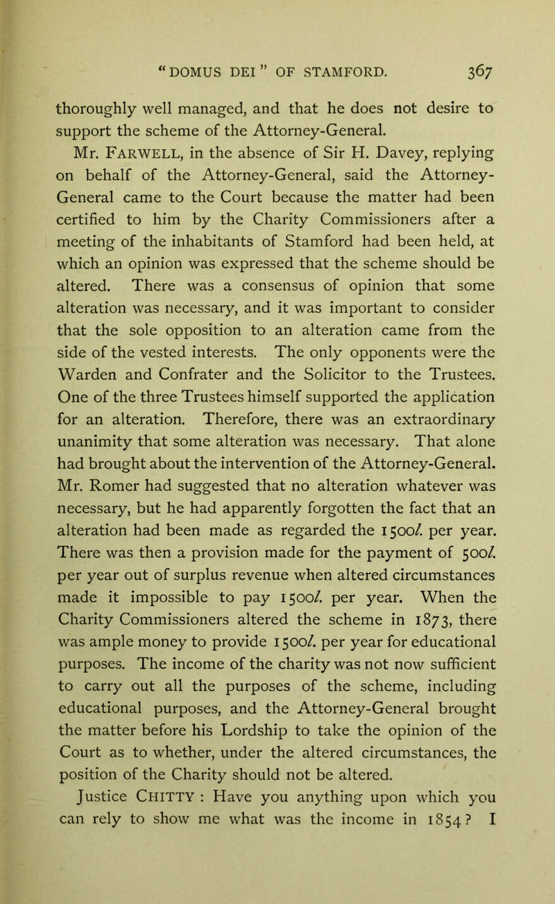 thoroughly well managed, and that he does not desire to support the scheme of the Attorney-General. Mr. Farwell, in the absence of Sir H. Davey, replying on behalf of the Attorney-General, said the Attorney- General came to the Court because the matter had been certified to him by the Charity Commissioners after a meeting of the inhabitants of Stamford had been held, at which an opinion was expressed that the scheme should be altered. There was a consensus of opinion that some alteration was necessary, and it was important to consider that the sole opposition to an alteration came from the side of the vested interests. The only opponents were the Warden and Confrater and the Solicitor to the Trustees. One of the three Trustees himself supported the application for an alteration. Therefore, there was an extraordinary unanimity that some alteration was necessary. That alone had brought about the intervention of the Attorney-General. Mr. Romer had suggested that no alteration whatever was necessary, but he had apparently forgotten the fact that an alteration had been made as regarded the 1500/. per year. There was then a provision made for the payment of 500/. per year out of surplus revenue when altered circumstances made it impossible to pay 1500/. per year. When the Charity Commissioners altered the scheme in 1873, there was ample money to provide 1500/. per year for educational purposes. The income of the charity was not now sufficient to carry out all the purposes of the scheme, including educational purposes, and the Attorney-General brought the matter before his Lordship to take the opinion of the Court as to whether, under the altered circumstances, the position of the Charity should not be altered. Justice Chitty : Have you anything upon which you can rely to show me what was the income in 1854? I