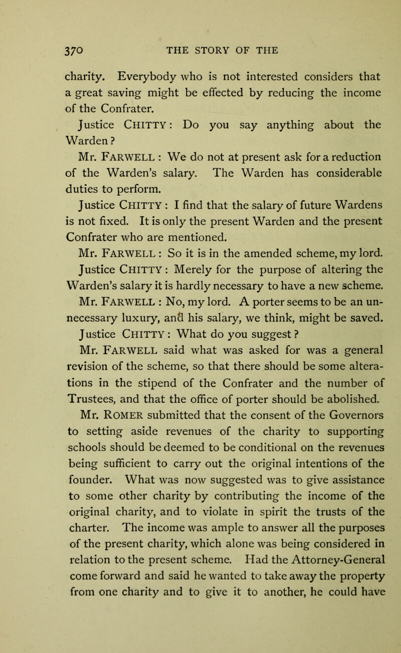 charity. Everybody who is not interested considers that a great saving might be effected by reducing the income of the Confrater. Justice Chitty : Do you say anything about the Warden ? Mr. FARWELL : We do not at present ask for a reduction of the Warden’s salary. The Warden has considerable duties to perform. Justice Chitty : I find that the salary of future Wardens is not fixed. It is only the present Warden and the present Confrater who are mentioned. Mr. FARWELL : So it is in the amended scheme, my lord. Justice Chitty : Merely for the purpose of altering the Warden’s salary it is hardly necessary to have a new scheme. Mr. FARWELL : No, my lord. A porter seems to be an un- necessary luxury, and his salary, we think, might be saved. Justice Chitty : What do you suggest ? Mr. FARWELL said what was asked for was a general revision of the scheme, so that there should be some altera- tions in the stipend of the Confrater and the number of Trustees, and that the office of porter should be abolished. Mr. Romer submitted that the consent of the Governors to setting aside revenues of the charity to supporting schools should be deemed to be conditional on the revenues being sufficient to carry out the original intentions of the founder. What was now suggested was to give assistance to some other charity by contributing the income of the original charity, and to violate in spirit the trusts of the charter. The income was ample to answer all the purposes of the present charity, which alone was being considered in relation to the present scheme. Had the Attorney-General come forward and said he wanted to take away the property from one charity and to give it to another, he could have