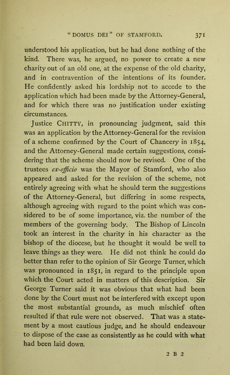understood his application, but he had done nothing of the kind. There was, he argued, no power to create a new charity out of an old one, at the expense of the old charity, and in contravention of the intentions of its founder. He confidently asked his lordship not to accede to the application which had been made by the Attorney-General, and for which there was no justification under existing circumstances. Justice Chitty, in pronouncing judgment, said this was an application by the Attorney-General for the revision of a scheme confirmed by the Court of Chancery in 1854, and the Attorney-General made certain suggestions, consi- dering that the scheme should now be revised. One of the trustees ex-officio was the Mayor of Stamford, who also appeared and asked for the revision of the scheme, not entirely agreeing with what he should term the suggestions of the Attorney-General, but differing in some respects, although agreeing with regard to the point which was con- sidered to be of some importance, viz. the number of the members of the governing body. The Bishop of Lincoln took an interest in the charity in his character as the bishop of the diocese, but he thought it would be well to leave things as they were. He did not think he could do better than refer to the opinion of Sir George Turner, which was pronounced in 1851, in regard to the principle upon which the Court acted in matters of this description. Sir George Turner said it was obvious that what had been done by the Court must not be interfered with except upon the most substantial grounds, as much mischief often resulted if that rule were not observed. That was a state- ment by a most cautious judge, and he should endeavour to dispose of the case as consistently as he could with what had been laid down. 2 B 2