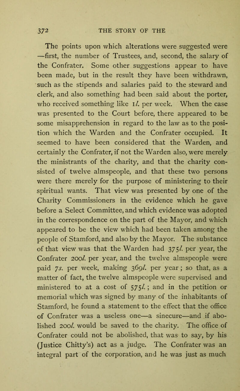The points upon which alterations were suggested were —first, the number of Trustees, and, second, the salary of the Confrater. Some other suggestions appear to have been made, but in the result they have been withdrawn, such as the stipends and salaries paid to the steward and clerk, and also something had been said about the porter, who received something like I /. per week. When the case was presented to the Court before, there appeared to be some misapprehension in regard to the law as to the posi- tion which the Warden and the Confrater occupied. It seemed to have been considered that the Warden, and certainly the Confrater, if not the Warden also, were merely the ministrants of the charity, and that the charity con- sisted of twelve almspeople, and that these two persons were there merely for the purpose of ministering to their spiritual wants. That view was presented by one of the Charity Commissioners in the evidence which he gave before a Select Committee, and which evidence was adopted in the correspondence on the part of the Mayor, and which appeared to be the view which had been taken among the people of Stamford, and also by the Mayor. The substance of that view was that the Warden had 375/. per year, the Confrater 200/. per year, and the twelve almspeople were paid ?s. per week, making 369/. per year; so that, as a matter of fact, the twelve almspeople were supervised and ministered to at a cost of 575/. ; and in the petition or memorial which was signed by many of the inhabitants of Stamford, he found a statement to the effect that the office of Confrater was a useless one—a sinecure—and if abo- lished 200/. would be saved to the charity. The office of Confrater could not be abolished, that was to say, by his (Justice Chitty’s) act as a judge. The Confrater was an integral part of the corporation, and he was just as much