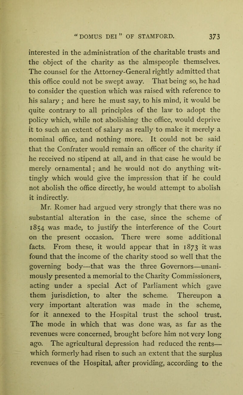 interested in the administration of the charitable trusts and the object of the charity as the almspeople themselves. The counsel for the Attorney-General rightly admitted that this office could not be swept away. That being so, he had to consider the question which was raised with reference to his salary ; and here he must say, to his mind, it would be quite contrary to all principles of the law to adopt the policy which, while not abolishing the office, would deprive it to such an extent of salary as really to make it merely a nominal office, and nothing more. It could not be said that the Confrater would remain an officer of the charity if he received no stipend at all, and in that case he would be merely ornamental; and he would not do anything wit- tingly which would give the impression that if he could not abolish the office directly, he would attempt to abolish it indirectly. Mr. Romer had argued very strongly that there was no substantial alteration in the case, since the scheme of 1854 was made, to justify the interference of the Court on the present occasion. There were some additional facts. From these, it would appear that in 1873 it was found that the income of the charity stood so well that the governing body—that was the three Governors—unani- mously presented a memorial to the Charity Commissioners, acting under a special Act of Parliament which gave them jurisdiction, to alter the scheme. Thereupon a very important alteration was made in the scheme, for it annexed to the Hospital trust the school trust. The mode in which that was done was, as far as the revenues were concerned, brought before him not very long ago. The agricultural depression had reduced the rents— which formerly had risen to such an extent that the surplus revenues of the Hospital, after providing, according to the