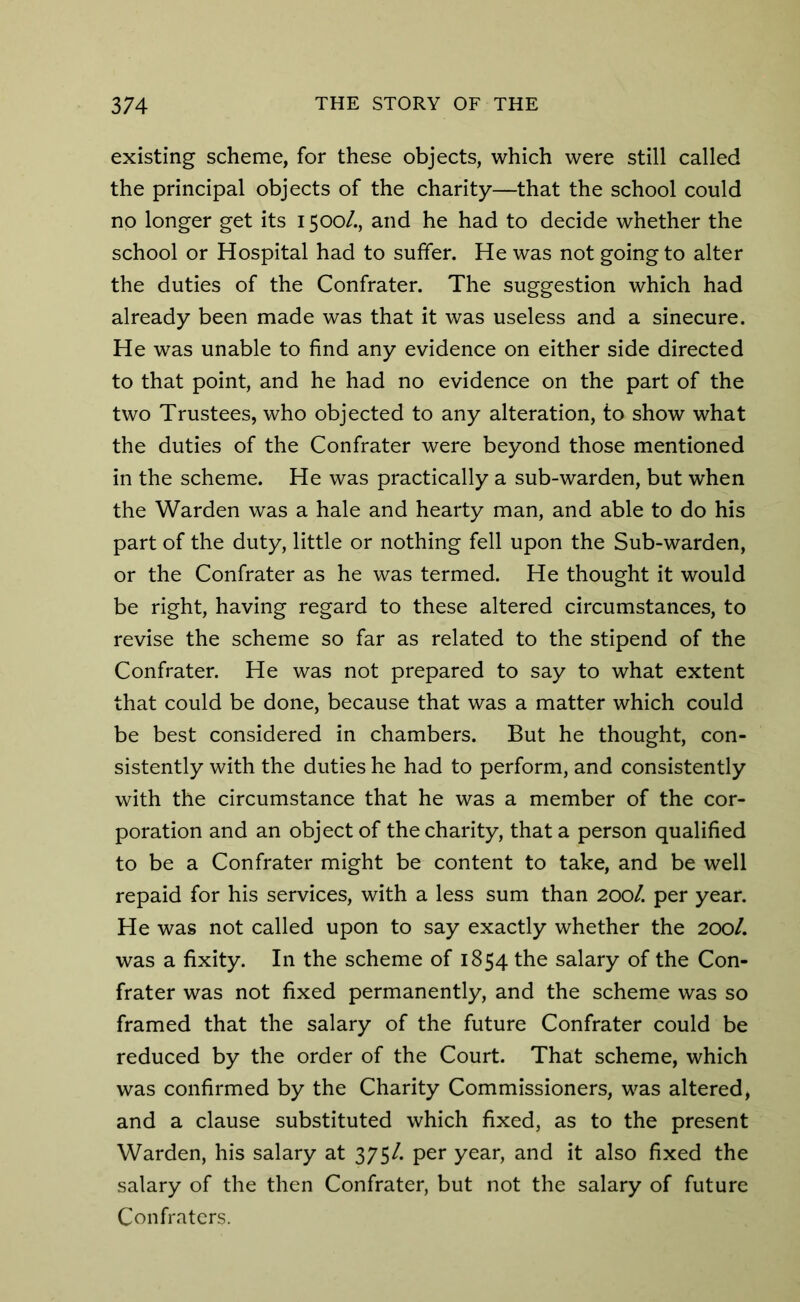 existing scheme, for these objects, which were still called the principal objects of the charity—that the school could no longer get its 1500/., and he had to decide whether the school or Hospital had to suffer. He was not going to alter the duties of the Confrater. The suggestion which had already been made was that it was useless and a sinecure. He was unable to find any evidence on either side directed to that point, and he had no evidence on the part of the two Trustees, who objected to any alteration, to show what the duties of the Confrater were beyond those mentioned in the scheme. He was practically a sub-warden, but when the Warden was a hale and hearty man, and able to do his part of the duty, little or nothing fell upon the Sub-warden, or the Confrater as he was termed. He thought it would be right, having regard to these altered circumstances, to revise the scheme so far as related to the stipend of the Confrater. He was not prepared to say to what extent that could be done, because that was a matter which could be best considered in chambers. But he thought, con- sistently with the duties he had to perform, and consistently with the circumstance that he was a member of the cor- poration and an object of the charity, that a person qualified to be a Confrater might be content to take, and be well repaid for his services, with a less sum than 200L per year. He was not called upon to say exactly whether the 200/. was a fixity. In the scheme of 1854 the salary of the Con- frater was not fixed permanently, and the scheme was so framed that the salary of the future Confrater could be reduced by the order of the Court. That scheme, which was confirmed by the Charity Commissioners, was altered, and a clause substituted which fixed, as to the present Warden, his salary at 375/. per year, and it also fixed the salary of the then Confrater, but not the salary of future Confraters.