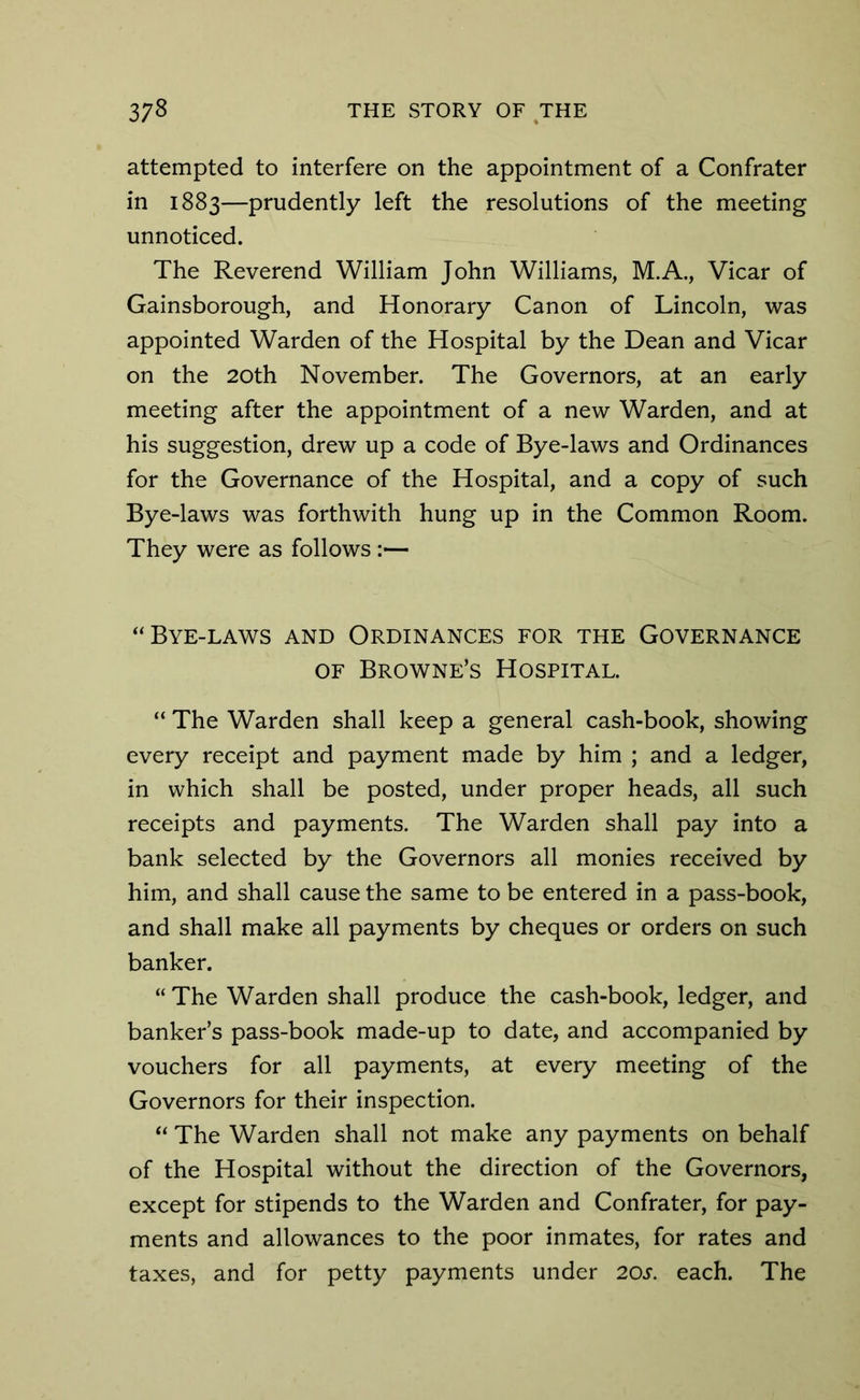 attempted to interfere on the appointment of a Confrater in 1883—prudently left the resolutions of the meeting unnoticed. The Reverend William John Williams, M.A., Vicar of Gainsborough, and Honorary Canon of Lincoln, was appointed Warden of the Hospital by the Dean and Vicar on the 20th November. The Governors, at an early meeting after the appointment of a new Warden, and at his suggestion, drew up a code of Bye-laws and Ordinances for the Governance of the Hospital, and a copy of such Bye-laws was forthwith hung up in the Common Room. They were as follows :— “ Bye-laws and Ordinances for the Governance of Browne’s Hospital. “ The Warden shall keep a general cash-book, showing every receipt and payment made by him ; and a ledger, in which shall be posted, under proper heads, all such receipts and payments. The Warden shall pay into a bank selected by the Governors all monies received by him, and shall cause the same to be entered in a pass-book, and shall make all payments by cheques or orders on such banker. “The Warden shall produce the cash-book, ledger, and banker’s pass-book made-up to date, and accompanied by vouchers for all payments, at every meeting of the Governors for their inspection. “ The Warden shall not make any payments on behalf of the Hospital without the direction of the Governors, except for stipends to the Warden and Confrater, for pay- ments and allowances to the poor inmates, for rates and taxes, and for petty payments under 20s. each. The