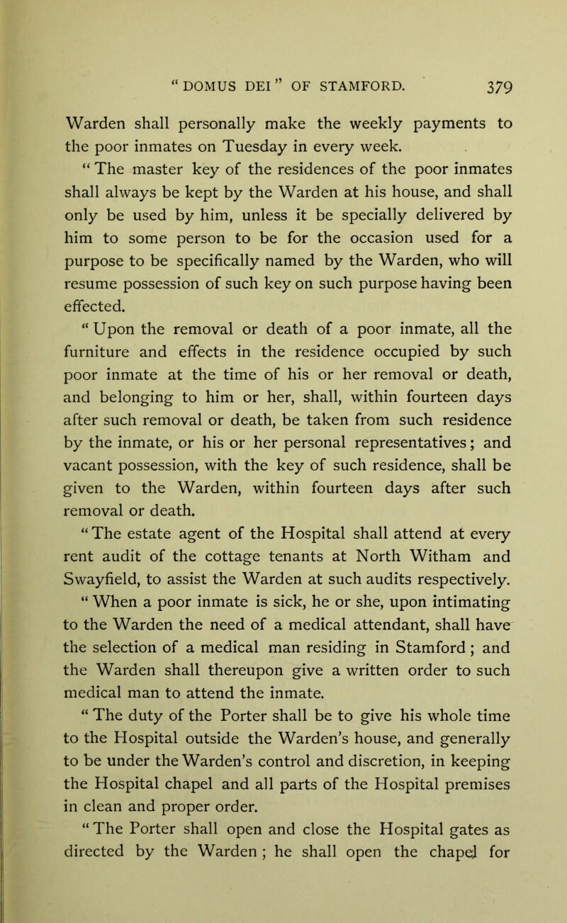Warden shall personally make the weekly payments to the poor inmates on Tuesday in every week. “ The master key of the residences of the poor inmates shall always be kept by the Warden at his house, and shall only be used by him, unless it be specially delivered by him to some person to be for the occasion used for a purpose to be specifically named by the Warden, who will resume possession of such key on such purpose having been effected. “ Upon the removal or death of a poor inmate, all the furniture and effects in the residence occupied by such poor inmate at the time of his or her removal or death, and belonging to him or her, shall, within fourteen days after such removal or death, be taken from such residence by the inmate, or his or her personal representatives; and vacant possession, with the key of such residence, shall be given to the Warden, within fourteen days after such removal or death. “The estate agent of the Hospital shall attend at every rent audit of the cottage tenants at North Witham and Swayfield, to assist the Warden at such audits respectively. “ When a poor inmate is sick, he or she, upon intimating to the Warden the need of a medical attendant, shall have the selection of a medical man residing in Stamford ; and the Warden shall thereupon give a written order to such medical man to attend the inmate. “ The duty of the Porter shall be to give his whole time to the Hospital outside the Warden’s house, and generally to be under the Warden’s control and discretion, in keeping the Hospital chapel and all parts of the Hospital premises in clean and proper order. “ The Porter shall open and close the Hospital gates as directed by the Warden ; he shall open the chapd for