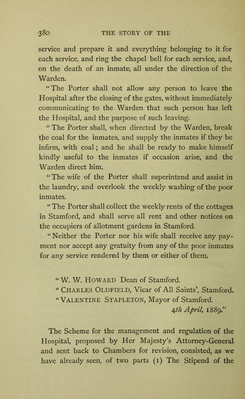 service and prepare it and everything belonging to it for each service, and ring the chapel bell for each service, and, on the death of an inmate, all under the direction of the Warden. “The Porter shall not allow any person to leave the Hospital after the closing of the gates, without immediately communicating to the Warden that such person has left the Hospital, and the purpose of such leaving. “ The Porter shall, when directed by the Warden, break the coal for the inmates, and supply the inmates if they be infirm, with coal; and he shall be ready to make himself kindly useful to the inmates if occasion arise, and the Warden direct him. “The wife of the Porter shall superintend and assist in the laundry, and overlook the weekly washing of the poor inmates. “ The Porter shall collect the weekly rents of the cottages in Stamford, and shall serve all rent and other notices on the occupiers of allotment gardens in Stamford. “ Neither the Porter nor his wife shall receive any pay- ment nor accept any gratuity from any of the poor inmates for any service rendered by them or either of them. “ W. W. Howard Dean of Stamford. “ Charles Oldfield, Vicar of All Saints’, Stamford. “ Valentine Stapleton, Mayor of Stamford. 4th April, 1889.” The Scheme for the management and regulation of the Hospital, proposed by Her Majesty’s Attorney-General and sent back to Chambers for revision, consisted, as we have already seen, of two parts (1) The Stipend of the