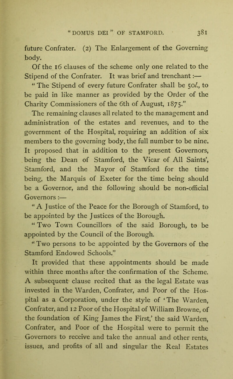 future Confrater. (2) The Enlargement of the Governing body. Of the 16 clauses of the scheme only one related to the Stipend of the Confrater. It was brief and trenchant:— “ The Stipend of every future Confrater shall be 50/., to be paid in like manner as provided by the Order of the Charity Commissioners of the 6th of August, 1875.” The remaining clauses all related to the management and administration of the estates and revenues, and to the government of the Hospital, requiring an addition of six members to the governing body, the full number to be nine. It proposed that in addition to the present Governors, being the Dean of Stamford, the Vicar of All Saints’, Stamford, and the Mayor of Stamford for the time being, the Marquis of Exeter for the time being should be a Governor, and the following should be non-official Governors :— “A Justice of the Peace for the Borough of Stamford, to be appointed by the Justices of the Borough. “ Two Town Councillors of the said Borough, to be appointed by the Council of the Borough. “Two persons to be appointed by the Governors of the Stamford Endowed Schools.” It provided that these appointments should be made within three months after the confirmation of the Scheme. A subsequent- clause recited that as the legal Estate was invested in the Warden, Confrater, and Poor of the Hos- pital as a Corporation, under the style of ‘The Warden, Confrater, and 12 Poor of the Hospital of William Browne, of the foundation of King James the First,’ the said Warden, Confrater, and Poor of the Hospital were to permit the Governors to receive and take the annual and other rents, issues, and profits of all and singular the Real Estates
