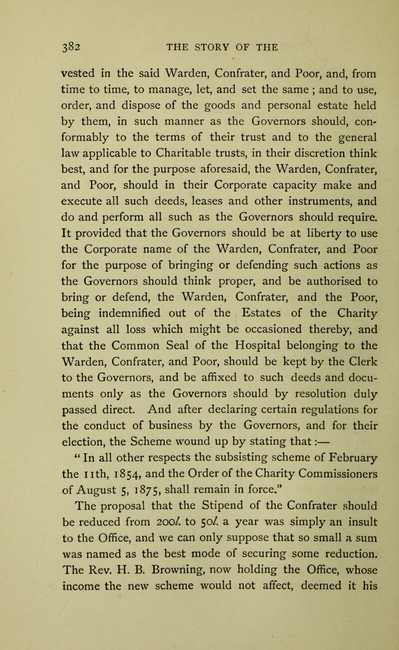 vested in the said Warden, Confrater, and Poor, and, from time to time, to manage, let, and set the same ; and to use, order, and dispose of the goods and personal estate held by them, in such manner as the Governors should, con- formably to the terms of their trust and to the general law applicable to Charitable trusts, in their discretion think best, and for the purpose aforesaid, the Warden, Confrater, and Poor, should in their Corporate capacity make and execute all such deeds, leases and other instruments, and do and perform all such as the Governors should require. It provided that the Governors should be at liberty to use the Corporate name of the Warden, Confrater, and Poor for the purpose of bringing or defending such actions as the Governors should think proper, and be authorised to bring or defend, the Warden, Confrater, and the Poor, being indemnified out of the Estates of the Charity against all loss which might be occasioned thereby, and that the Common Seal of the Hospital belonging to the Warden, Confrater, and Poor, should be kept by the Clerk to the Governors, and be affixed to such deeds and docu- ments only as the Governors should by resolution duly passed direct. And after declaring certain regulations for the conduct of business by the Governors, and for their election, the Scheme wound up by stating that:— “ In all other respects the subsisting scheme of February the nth, 1854, and the Order of the Charity Commissioners of August 5, 1875, shall remain in force.” The proposal that the Stipend of the Confrater should be reduced from 200/. to 50/. a year was simply an insult to the Office, and we can only suppose that so small a sum was named as the best mode of securing some reduction. The Rev. H. B. Browning, now holding the Office, whose income the new scheme would not affect, deemed it his
