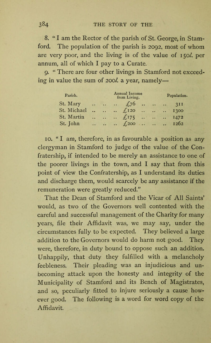 8. “ I am the Rector of the parish of St. George, in Stam- ford. The population of the parish is 2092, most of whom are very poor, and the living is of the value of 150/. per annum, all of which I pay to a Curate. 9. “ There are four other livings in Stamford not exceed- ing in value the sum of 200/. a year, namely— Parish. St. Mary St. Michael St. Martin St. John Annual Income from Living. » £76 . .. £l20 . •• £175 • .. ^200 . Population. 311 1300 1472 1262 10. “I am, therefore, in as favourable a position as any clergyman in Stamford to judge of the value of the Con- fratership, if intended to be merely an assistance to one of the poorer livings in the town, and I say that from this point of view the Confratership, as I understand its duties and discharge them, would scarcely be any assistance if the remuneration were greatly reduced.” That the Dean of Stamford and the Vicar of All Saints’ would, as two of the Governors well contented with the careful and successful management of the Charity for many years, file their Affidavit was, we may say, under the circumstances fully to be expected. They believed a large addition to the Governors would do harm not good. They were, therefore, in duty bound to oppose such an addition. Unhappily, that duty they fulfilled with a melancholy feebleness. Their pleading was an injudicious and un- becoming attack upon the honesty and integrity of the Municipality of Stamford and its Bench of Magistrates, and so, peculiarly fitted to injure seriously a cause how- ever good. The following is a word for word copy of the Affidavit.