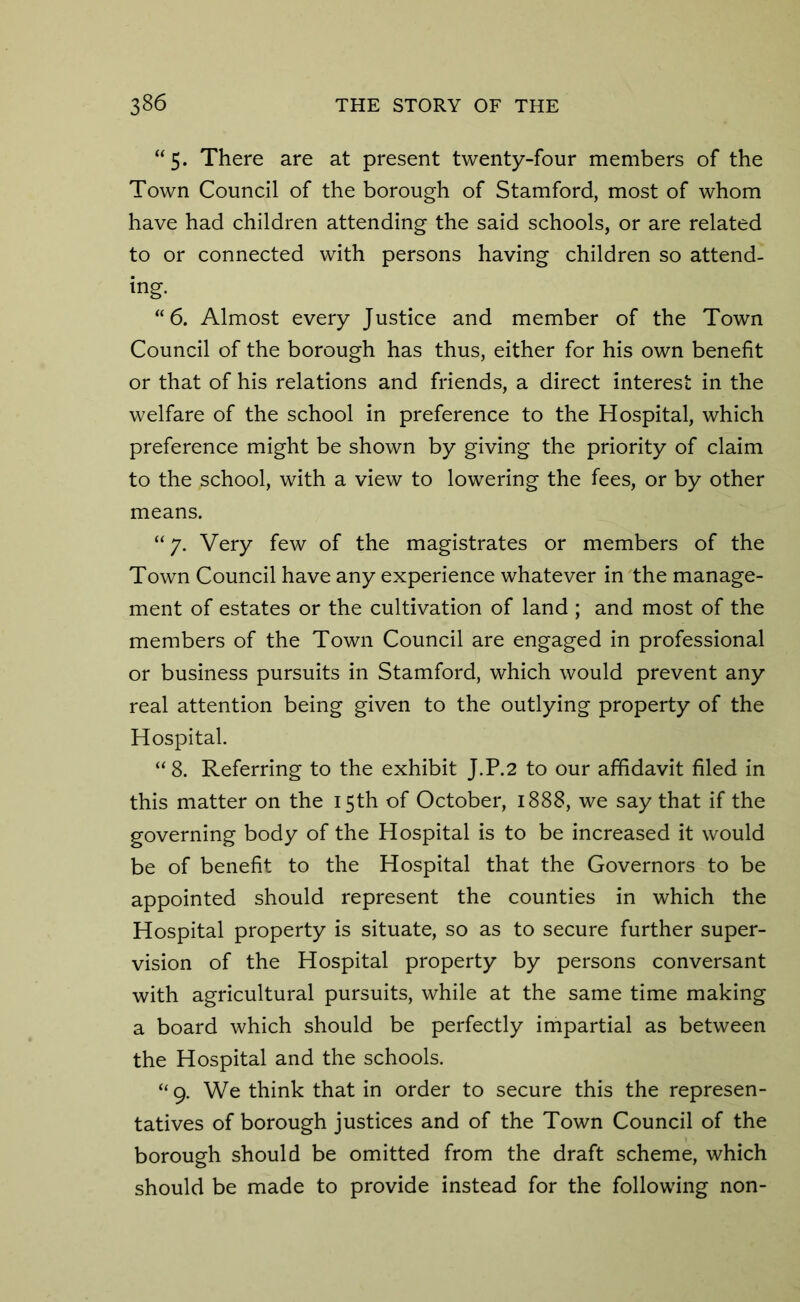 “5. There are at present twenty-four members of the Town Council of the borough of Stamford, most of whom have had children attending the said schools, or are related to or connected with persons having children so attend- ing. “6. Almost every Justice and member of the Town Council of the borough has thus, either for his own benefit or that of his relations and friends, a direct interest in the welfare of the school in preference to the Hospital, which preference might be shown by giving the priority of claim to the school, with a view to lowering the fees, or by other means. “ 7. Very few of the magistrates or members of the Town Council have any experience whatever in the manage- ment of estates or the cultivation of land ; and most of the members of the Town Council are engaged in professional or business pursuits in Stamford, which would prevent any real attention being given to the outlying property of the Hospital. “8. Referring to the exhibit J.P.2 to our affidavit filed in this matter on the 15th of October, 1888, we say that if the governing body of the Hospital is to be increased it would be of benefit to the Hospital that the Governors to be appointed should represent the counties in which the Hospital property is situate, so as to secure further super- vision of the Hospital property by persons conversant with agricultural pursuits, while at the same time making a board which should be perfectly impartial as between the Hospital and the schools. “9. We think that in order to secure this the represen- tatives of borough justices and of the Town Council of the borough should be omitted from the draft scheme, which should be made to provide instead for the following non-