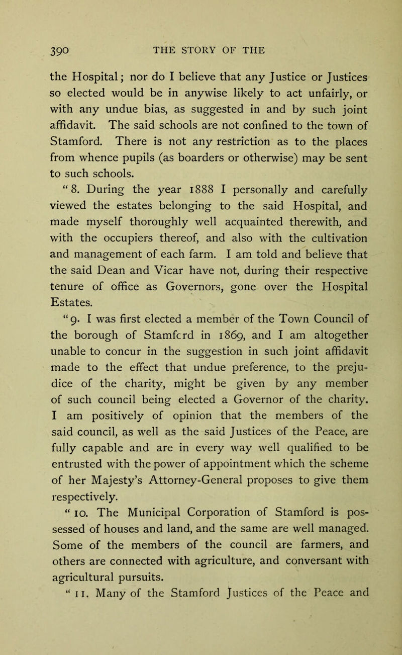 the Hospital; nor do I believe that any Justice or Justices so elected would be in anywise likely to act unfairly, or with any undue bias, as suggested in and by such joint affidavit. The said schools are not confined to the town of Stamford. There is not any restriction as to the places from whence pupils (as boarders or otherwise) may be sent to such schools. “8. During the year 1888 I personally and carefully viewed the estates belonging to the said Hospital, and made myself thoroughly well acquainted therewith, and with the occupiers thereof, and also with the cultivation and management of each farm. I am told and believe that the said Dean and Vicar have not, during their respective tenure of office as Governors, gone over the Hospital Estates. “9. I was first elected a member of the Town Council of the borough of Stamfcrd in 1869, and I am altogether unable to concur in the suggestion in such joint affidavit made to the effect that undue preference, to the preju- dice of the charity, might be given by any member of such council being elected a Governor of the charity. I am positively of opinion that the members of the said council, as well as the said Justices of the Peace, are fully capable and are in every way well qualified to be entrusted with the power of appointment which the scheme of her Majesty’s Attorney-General proposes to give them respectively. “ 10. The Municipal Corporation of Stamford is pos- sessed of houses and land, and the same are well managed. Some of the members of the council are farmers, and others are connected with agriculture, and conversant with agricultural pursuits. “ 11. Many of the Stamford Justices of the Peace and