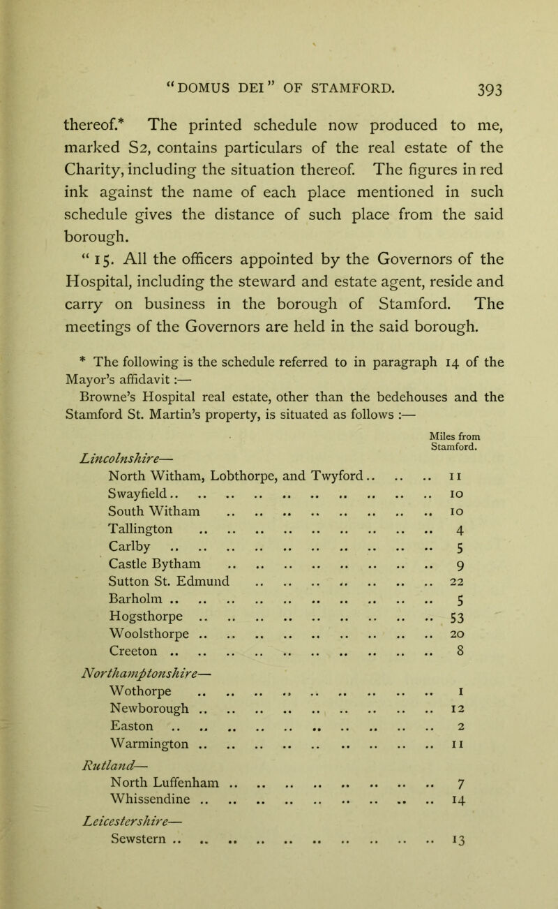 thereof.* The printed schedule now produced to me, marked S2, contains particulars of the real estate of the Charity, including the situation thereof. The figures in red ink against the name of each place mentioned in such schedule gives the distance of such place from the said borough. “15. All the officers appointed by the Governors of the Hospital, including the steward and estate agent, reside and carry on business in the borough of Stamford. The meetings of the Governors are held in the said borough. * The following is the schedule referred to in paragraph 14 of the Mayor’s affidavit:— Browne’s Hospital real estate, other than the bedehouses and the Stamford St. Martin’s property, is situated as follows :— Miles from Stamford. Lincolnshire— North Witham, Lobthorpe, and Twyford 11 Sway field 10 South Witham 10 Tallington 4 Carlby 5 Castle Bytham 9 Sutton St. Edmund 22 Barholm 5 Hogsthorpe 53 Woolsthorpe 20 Creeton 8 Northamptonshire— Wothorpe 1 Newborough 12 Easton .. .. 2 Warmington 11 Rutland— North Luffenham 7 Whissendine 14 13 Leicestershire— Sewstern ..