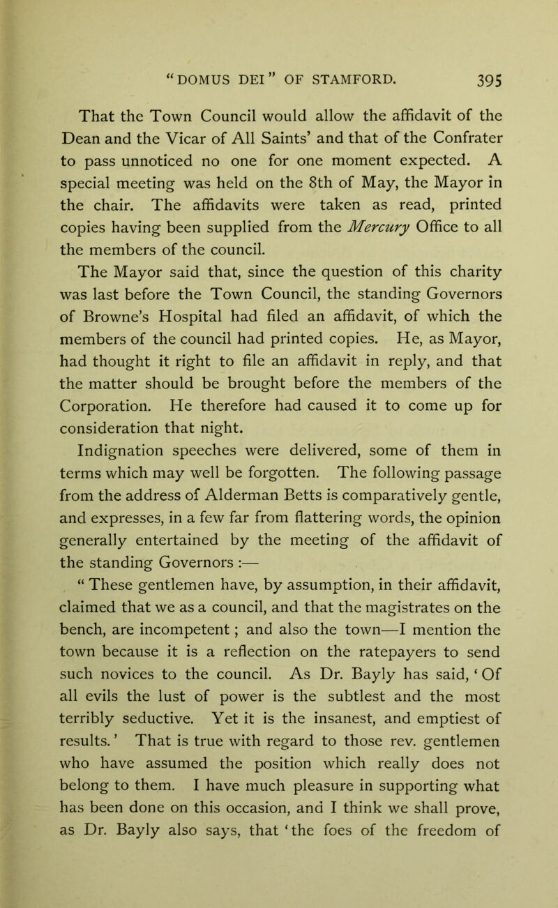 That the Town Council would allow the affidavit of the Dean and the Vicar of All Saints’ and that of the Confrater to pass unnoticed no one for one moment expected. A special meeting was held on the 8th of May, the Mayor in the chair. The affidavits were taken as read, printed copies having been supplied from the Mercury Office to all the members of the council. The Mayor said that, since the question of this charity was last before the Town Council, the standing Governors of Browne’s Hospital had filed an affidavit, of which the members of the council had printed copies. He, as Mayor, had thought it right to file an affidavit in reply, and that the matter should be brought before the members of the Corporation. He therefore had caused it to come up for consideration that night. Indignation speeches were delivered, some of them in terms which may well be forgotten. The following passage from the address of Alderman Betts is comparatively gentle, and expresses, in a few far from flattering words, the opinion generally entertained by the meeting of the affidavit of the standing Governors :— “ These gentlemen have, by assumption, in their affidavit, claimed that we as a council, and that the magistrates on the bench, are incompetent; and also the town—I mention the town because it is a reflection on the ratepayers to send such novices to the council. As Dr. Bayly has said, ‘ Of all evils the lust of power is the subtlest and the most terribly seductive. Yet it is the insanest, and emptiest of results. ’ That is true with regard to those rev. gentlemen who have assumed the position which really does not belong to them. I have much pleasure in supporting what has been done on this occasion, and I think we shall prove, as Dr. Bayly also says, that ‘the foes of the freedom of