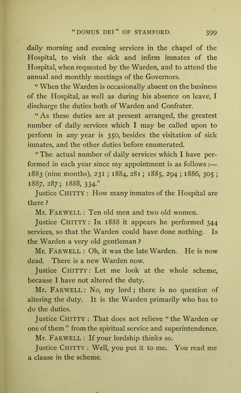 daily morning and evening services in the chapel of the Hospital, to visit the sick and infirm inmates of the Hospital, when requested by the Warden, and to attend the annual and monthly meetings of the Governors. “ When the Warden is occasionally absent on the business of the Hospital, as well as during his absence on leave, I discharge the duties both of Warden and Confrater. “ As these duties are at present arranged, the greatest number of daily services which I may be called upon to perform in any year is 350, besides the visitation of sick inmates, and the other duties before enumerated. “ The actual number of daily services which I have per- formed in each year since my appointment is as follows :— 1883 (nine months), 231 ; 1884, 281 ; 1885, 294 ; 1886, 305 ; 1887, 287; 1888, 334.” Justice Chitty : How many inmates of the Hospital are there ? Mr. FARWELL: Ten old men and two old women. Justice Chitty : In 1888 it appears he performed 344 services, so that the Warden could have done nothing. Is the Warden a very old gentleman ? Mr. Farwell : Oh, it was the late Warden. He is now dead. There is a new Warden now. Justice Chitty: Let me look at the whole scheme, because I have not altered the duty. Mr. Farwell : No, my lord ; there is no question of altering the duty. It is the Warden primarily who has to do the duties. Justice Chitty : That does not relieve “the Warden or one of them ” from the spiritual service and superintendence. Mr. Farwell : If your lordship thinks so. Justice Chitty : Well, you put it to me. You read me a clause in the scheme.