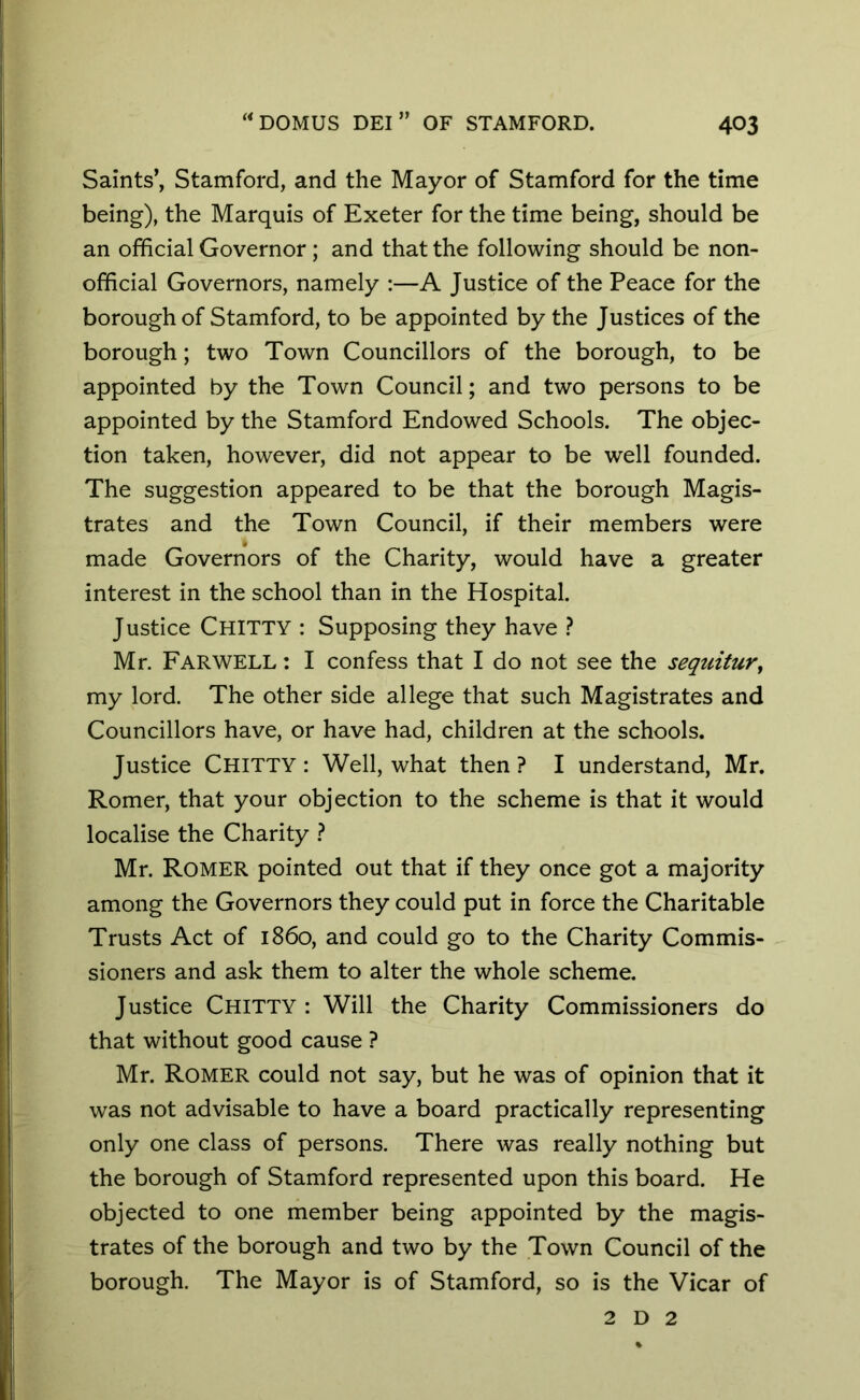 Saints’, Stamford, and the Mayor of Stamford for the time being), the Marquis of Exeter for the time being, should be an official Governor ; and that the following should be non- official Governors, namely :—A Justice of the Peace for the borough of Stamford, to be appointed by the Justices of the borough; two Town Councillors of the borough, to be appointed by the Town Council; and two persons to be appointed by the Stamford Endowed Schools. The objec- tion taken, however, did not appear to be well founded. The suggestion appeared to be that the borough Magis- trates and the Town Council, if their members were made Governors of the Charity, would have a greater interest in the school than in the Hospital. Justice CHITTY : Supposing they have ? Mr. FARWELL: I confess that I do not see the sequitur, my lord. The other side allege that such Magistrates and Councillors have, or have had, children at the schools. Justice CHITTY : Well, what then ? I understand, Mr. Romer, that your objection to the scheme is that it would localise the Charity ? Mr. Romer pointed out that if they once got a majority among the Governors they could put in force the Charitable Trusts Act of i860, and could go to the Charity Commis- sioners and ask them to alter the whole scheme. Justice Chitty : Will the Charity Commissioners do that without good cause ? Mr. Romer could not say, but he was of opinion that it was not advisable to have a board practically representing only one class of persons. There was really nothing but the borough of Stamford represented upon this board. He objected to one member being appointed by the magis- trates of the borough and two by the Town Council of the borough. The Mayor is of Stamford, so is the Vicar of 2 D 2