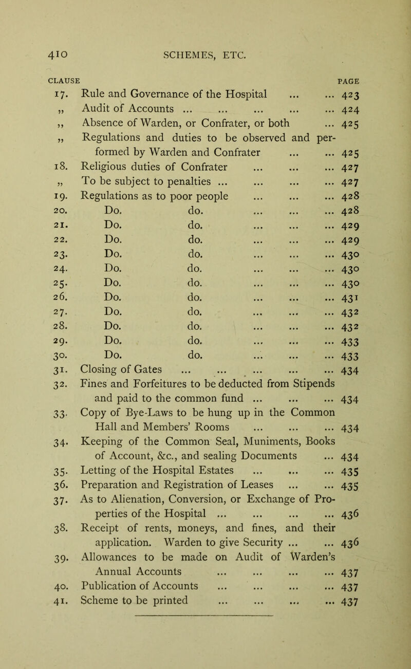 CLAUSE PAGE i7- Rule and Governance of the Hospital ... 423 Audit of Accounts ... ... 424 Absence of Warden, or Confrater, or both ... 425 if Regulations and duties to be observed and per- formed by Warden and Confrater ... 425 18. Religious duties of Confrater ... 427 » To be subject to penalties ... ... 427 19. Regulations as to poor people ... 428 20. Do. do. ... 428 21. Do. do. ... 429 22. Do. do. ... 429 23- Do. do. ... 430 24. Do. do. ... 430 25- Do. do. ... 43o 26. Do. do. ... 431 27. Do. do. ... 432 28. Do. do. ... 432 29. Do. do. - 433 3°- Do. do. - 433 3i- Closing of Gates ... 434 32. Fines and Forfeitures to be deducted from Stipends and paid to the common fund ... ... 434 33- Copy of Bye-Laws to be hung up in the Common Hall and Members’ Rooms ... 434 34- Keeping of the Common Seal, Muniments, Books of Account, &c., and sealing Documents ... 434 35* Letting of the Hospital Estates - 435 36- Preparation and Registration of Leases - 435 37- As to Alienation, Conversion, or Exchange of Pro- perties of the Hospital ... ... 436 38. Receipt of rents, moneys, and fines, and their application. Warden to give Security ... ... 436 39- Allowances to be made on Audit of Warden’s Annual Accounts 437 40. Publication of Accounts - 437 41. Scheme to be printed - 437