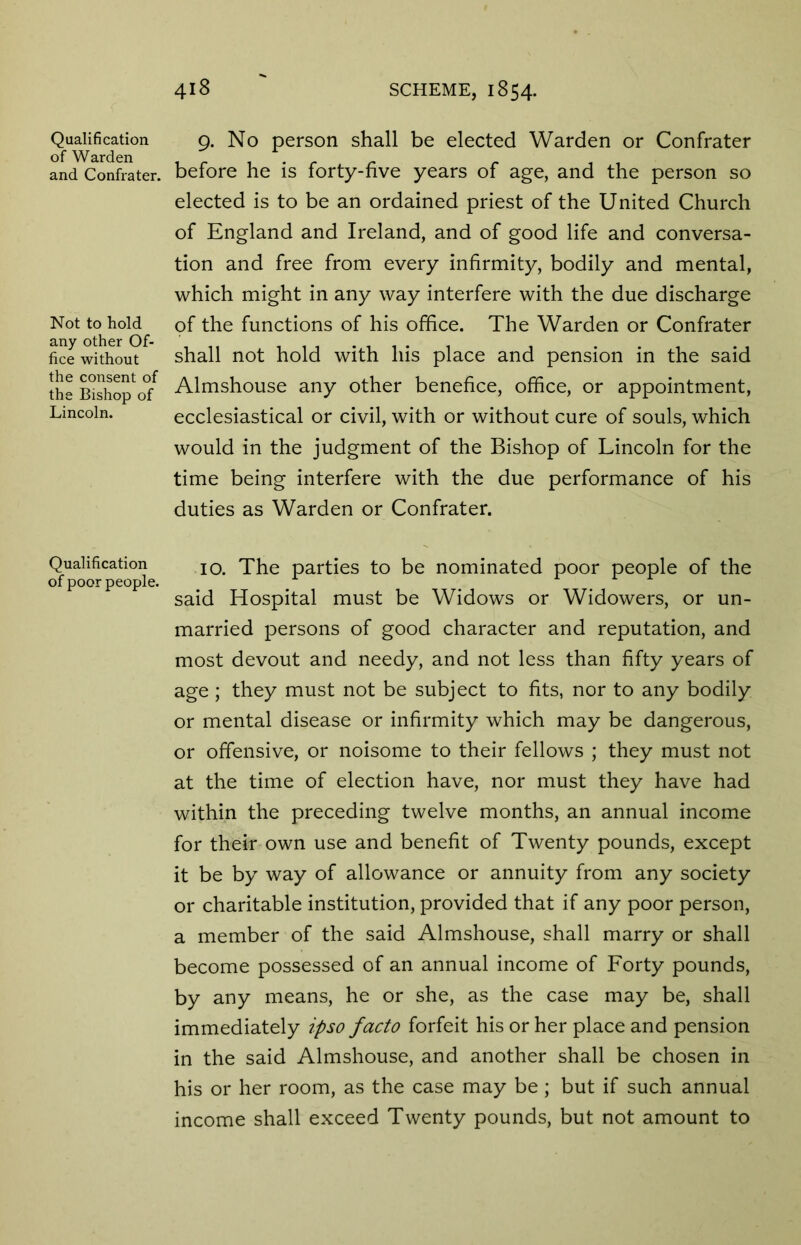 Qualification of Warden and Confrater. Not to hold any other Of- fice without the consent of the Bishop of Lincoln. Qualification of poor people. 418 SCHEME, 1854. 9. No person shall be elected Warden or Confrater before he is forty-five years of age, and the person so elected is to be an ordained priest of the United Church of England and Ireland, and of good life and conversa- tion and free from every infirmity, bodily and mental, which might in any way interfere with the due discharge of the functions of his office. The Warden or Confrater shall not hold with his place and pension in the said Almshouse any other benefice, office, or appointment, ecclesiastical or civil, with or without cure of souls, which would in the judgment of the Bishop of Lincoln for the time being interfere with the due performance of his duties as Warden or Confrater. 10. The parties to be nominated poor people of the said Hospital must be Widows or Widowers, or un- married persons of good character and reputation, and most devout and needy, and not less than fifty years of age ; they must not be subject to fits, nor to any bodily or mental disease or infirmity which may be dangerous, or offensive, or noisome to their fellows ; they must not at the time of election have, nor must they have had within the preceding twelve months, an annual income for their own use and benefit of Twenty pounds, except it be by way of allowance or annuity from any society or charitable institution, provided that if any poor person, a member of the said Almshouse, shall marry or shall become possessed of an annual income of Forty pounds, by any means, he or she, as the case may be, shall immediately ipso facto forfeit his or her place and pension in the said Almshouse, and another shall be chosen in his or her room, as the case may be ; but if such annual income shall exceed Twenty pounds, but not amount to