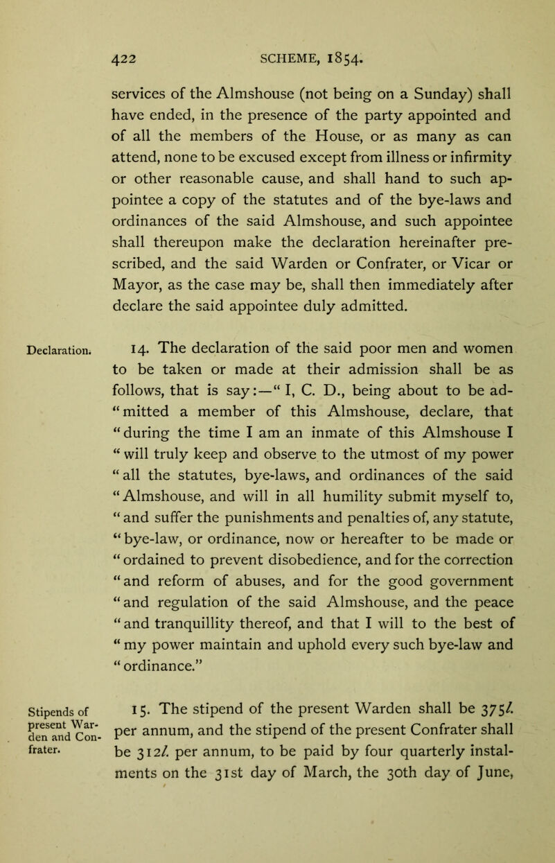 Declaration. Stipends of present War- den and Con- frater. services of the Almshouse (not being on a Sunday) shall have ended, in the presence of the party appointed and of all the members of the House, or as many as can attend, none to be excused except from illness or infirmity or other reasonable cause, and shall hand to such ap- pointee a copy of the statutes and of the bye-laws and ordinances of the said Almshouse, and such appointee shall thereupon make the declaration hereinafter pre- scribed, and the said Warden or Confrater, or Vicar or Mayor, as the case may be, shall then immediately after declare the said appointee duly admitted. 14. The declaration of the said poor men and women to be taken or made at their admission shall be as follows, that is say:—“ I, C. D., being about to be ad- “mitted a member of this Almshouse, declare, that “during the time I am an inmate of this Almshouse I “ will truly keep and observe to the utmost of my power “ all the statutes, bye-laws, and ordinances of the said “Almshouse, and will in all humility submit myself to, “ and suffer the punishments and penalties of, any statute, “ bye-law, or ordinance, now or hereafter to be made or “ ordained to prevent disobedience, and for the correction “and reform of abuses, and for the good government “ and regulation of the said Almshouse, and the peace “ and tranquillity thereof, and that I will to the best of “ my power maintain and uphold every such bye-law and “ ordinance.” 15. The stipend of the present Warden shall be 375/. per annum, and the stipend of the present Confrater shall be 312/. per annum, to be paid by four quarterly instal- ments on the 31st day of March, the 30th day of June,