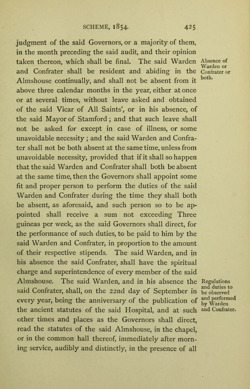 judgment of the said Governors, or a majority of them, in the month preceding the said audit, and their opinion taken thereon, which shall be final. The said Warden and Confrater shall be resident and abiding in the Almshouse continually, and shall not be absent from it above three calendar months in the year, either at once or at several times, without leave asked and obtained of the said Vicar of All Saints’, or in his absence, of the said Mayor of Stamford; and that such leave shall not be asked for except in case of illness, or some unavoidable necessity ; and the said Warden and Confra- ter shall not be both absent at the same time, unless from unavoidable necessity, provided that if it shall so happen that the said Warden and Confrater shall both be absent at the same time, then the Governors shall appoint some fit and proper person to perform the duties of the said Warden and Confrater during the time they shall both be absent, as aforesaid, and such person so to be ap- pointed shall receive a sum not exceeding Three guineas per week, as the said Governors shall direct, for the performance of such duties, to be paid to him by the said Warden and Confrater, in proportion to the amount of their respective stipends. The said Warden, and in his absence the said Confrater, shall have the spiritual charge and superintendence of every member of the said Almshouse. The said Warden, and in his absence the said Confrater, shall, on the 22nd day of September in every year, being the anniversary of the publication of the ancient statutes of the said Hospital, and at such other times and places as the Governors shall direct, read the statutes of the said Almshouse, in the chapel, or in the common hall thereof, immediately after morn- ing service, audibly and distinctly, in the presence of all Absence of Warden or Confrater or both. Regulations and duties to be observed and performed by Warden and Confrater.
