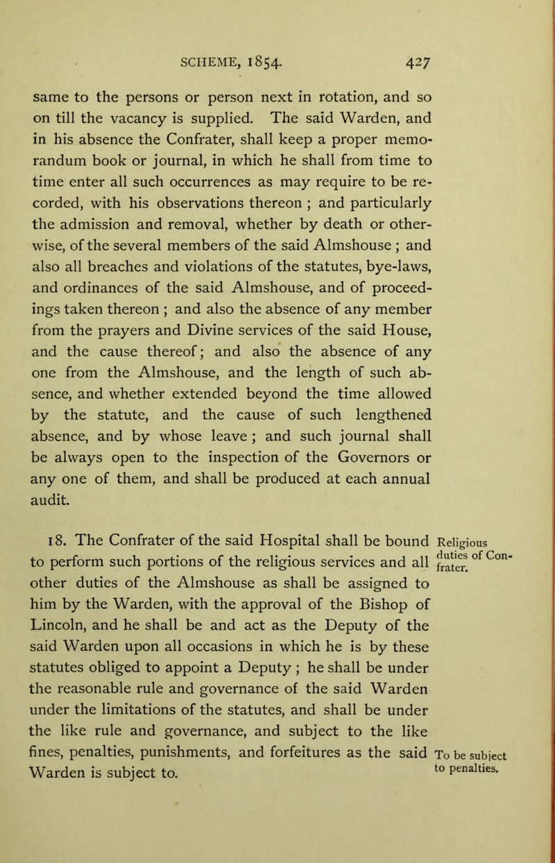 same to the persons or person next in rotation, and so on till the vacancy is supplied. The said Warden, and in his absence the Confrater, shall keep a proper memo- randum book or journal, in which he shall from time to time enter all such occurrences as may require to be re- corded, with his observations thereon ; and particularly the admission and removal, whether by death or other- wise, of the several members of the said Almshouse ; and also all breaches and violations of the statutes, bye-laws, and ordinances of the said Almshouse, and of proceed- ings taken thereon ; and also the absence of any member from the prayers and Divine services of the said House, and the cause thereof; and also the absence of any one from the Almshouse, and the length of such ab- sence, and whether extended beyond the time allowed by the statute, and the cause of such lengthened absence, and by whose leave ; and such journal shall be always open to the inspection of the Governors or any one of them, and shall be produced at each annual audit. 18. The Confrater of the said Hospital shall be bound Religious to perform such portions of the religious services and all of Con‘ other duties of the Almshouse as shall be assigned to him by the Warden, with the approval of the Bishop of Lincoln, and he shall be and act as the Deputy of the said Warden upon all occasions in which he is by these statutes obliged to appoint a Deputy ; he shall be under the reasonable rule and governance of the said Warden under the limitations of the statutes, and shall be under the like rule and governance, and subject to the like fines, penalties, punishments, and forfeitures as the said To be subject Warden is subject to. to Penalties*