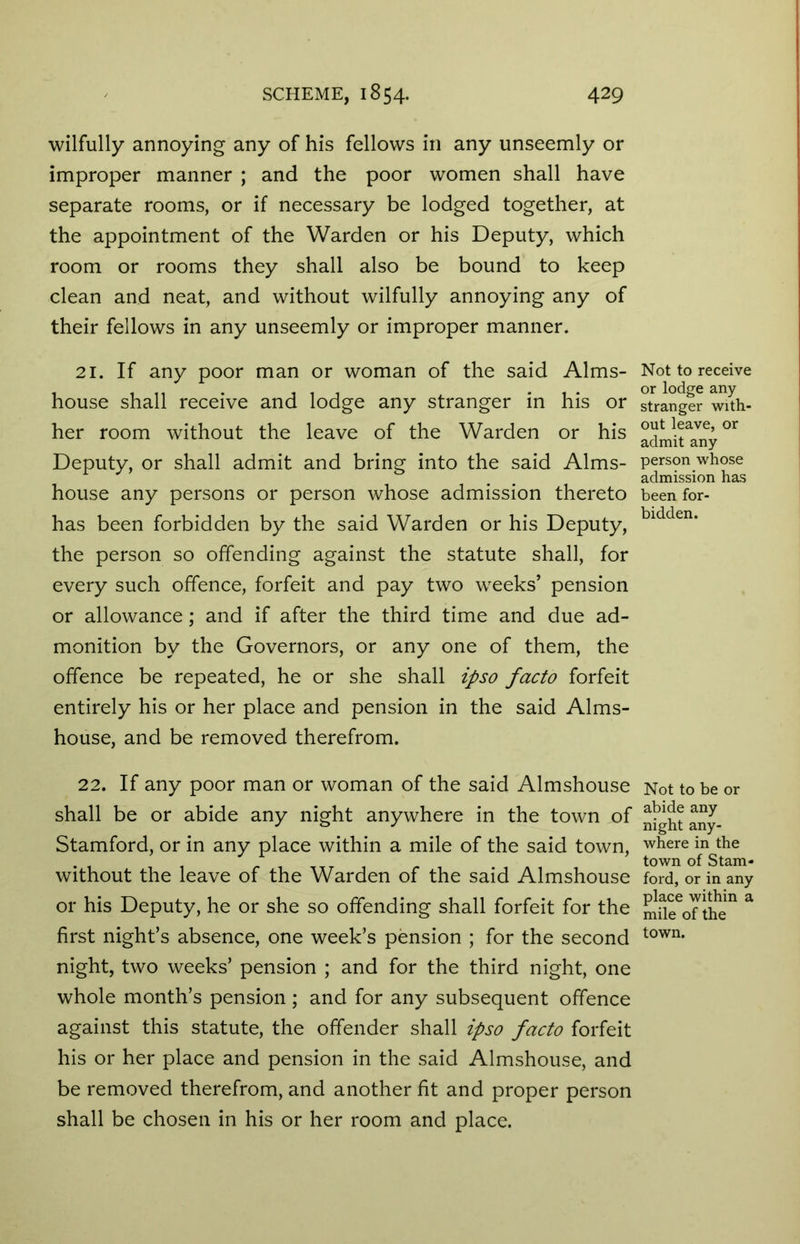 wilfully annoying any of his fellows in any unseemly or improper manner ; and the poor women shall have separate rooms, or if necessary be lodged together, at the appointment of the Warden or his Deputy, which room or rooms they shall also be bound to keep clean and neat, and without wilfully annoying any of their fellows in any unseemly or improper manner. 21. If any poor man or woman of the said Alms- house shall receive and lodge any stranger in his or her room without the leave of the Warden or his Deputy, or shall admit and bring into the said Alms- house any persons or person whose admission thereto has been forbidden by the said Warden or his Deputy, the person so offending against the statute shall, for every such offence, forfeit and pay two weeks’ pension or allowance; and if after the third time and due ad- monition by the Governors, or any one of them, the offence be repeated, he or she shall ipso facto forfeit entirely his or her place and pension in the said Alms- house, and be removed therefrom. 22. If any poor man or woman of the said Almshouse shall be or abide any night anywhere in the town of Stamford, or in any place within a mile of the said town, without the leave of the Warden of the said Almshouse or his Deputy, he or she so offending shall forfeit for the first night’s absence, one week’s pension ; for the second night, two weeks’ pension ; and for the third night, one whole month’s pension ; and for any subsequent offence against this statute, the offender shall ipso facto forfeit his or her place and pension in the said Almshouse, and be removed therefrom, and another fit and proper person shall be chosen in his or her room and place. Not to receive or lodge any stranger with- out leave, or admit any person whose admission has been for- bidden. Not to be or abide any night any- where in the town of Stam- ford, or in any place within a mile of the town.