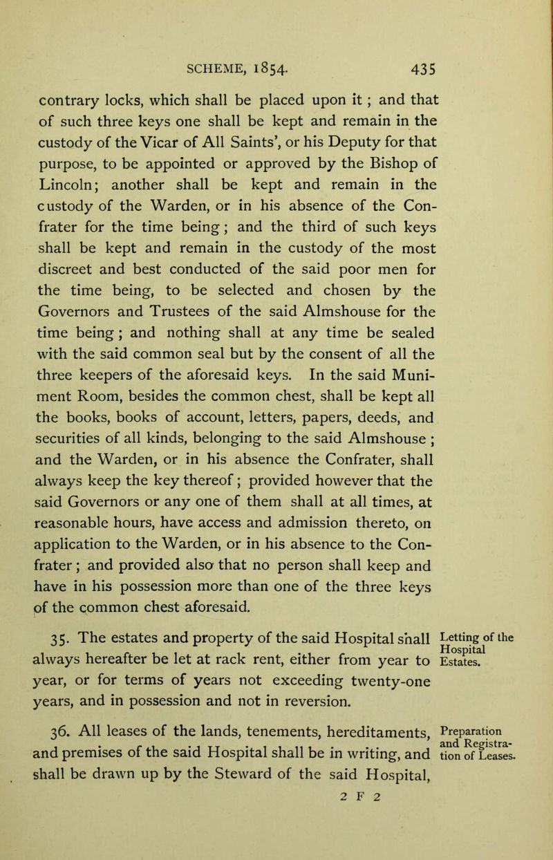 contrary locks, which shall be placed upon it; and that of such three keys one shall be kept and remain in the custody of the Vicar of All Saints’, or his Deputy for that purpose, to be appointed or approved by the Bishop of Lincoln; another shall be kept and remain in the custody of the Warden, or in his absence of the Con- frater for the time being; and the third of such keys shall be kept and remain in the custody of the most discreet and best conducted of the said poor men for the time being, to be selected and chosen by the Governors and Trustees of the said Almshouse for the time being; and nothing shall at any time be sealed with the said common seal but by the consent of all the three keepers of the aforesaid keys. In the said Muni- ment Room, besides the common chest, shall be kept all the books, books of account, letters, papers, deeds, and securities of all kinds, belonging to the said Almshouse ; and the Warden, or in his absence the Confrater, shall always keep the key thereof ; provided however that the said Governors or any one of them shall at all times, at reasonable hours, have access and admission thereto, on application to the Warden, or in his absence to the Con- frater ; and provided also- that no person shall keep and have in his possession more than one of the three keys of the common chest aforesaid. 35. The estates and property of the said Hospital shall Letting of the always hereafter be let at rack rent, either from year to Estates?1 year, or for terms of years not exceeding twenty-one years, and in possession and not in reversion. 36. All leases of the lands, tenements, hereditaments, Preparation and premises of the said Hospital shall be in writing, and tion ofTeases. shall be drawn up by the Steward of the said Hospital, 2 F 2